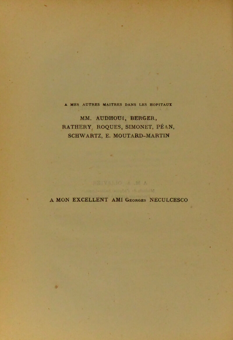 A MES AUTRES MAITRES DANS LES HOPITAUX MM. AUDHOUI, BERGER, RATHERY; ROQUES, SIMONET, PÉ, AN, SCHWARTZ, E. MOUTARD-MARTIN A MON EXCELLENT AMI Georges NECULCESCO