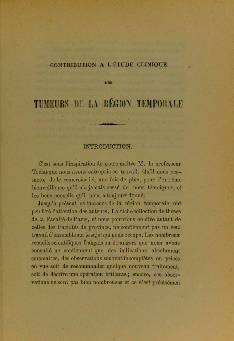 CONTRIBUTION A L’ÉTUDE CLINIQUE DES Tl'MEÜHS DE LA RÉGION TEMPORALE INTRODUCTION. C’est sous l’inspiration de notre maître M. le professeur Trélatque nous avons entrepris ce travail. Qu’il nous per- mette de le remercier ici, une fois de plus, pour l’extrême bienveillance qu’il n’a jamais cessé de nous témoigner, et les bons conseils qu’il nous a toujours donné. Jusqu’à présent les tumeurs de la région temporale ont peu fixé l’attention des auteurs. La ricbecollection de thèses de la Faculté de Paris, et nous pourrions en dire autant de celles des Facultés de province, ne contiennent pas un seul travail d’ensemble sur le sujet qui nous occupe. Les nombreux recueils scientifiques français ou étrangers que nous avons consulté ne contiennent que des indications absolument sommaires, des observations souvent incomplètes ou prises en vue soit de recommander quelque nouveau traitement, soit de décrire une opération brillante ; encore, ces obser- vations ne sont pas bien nombreuses et ce n’est précisémen