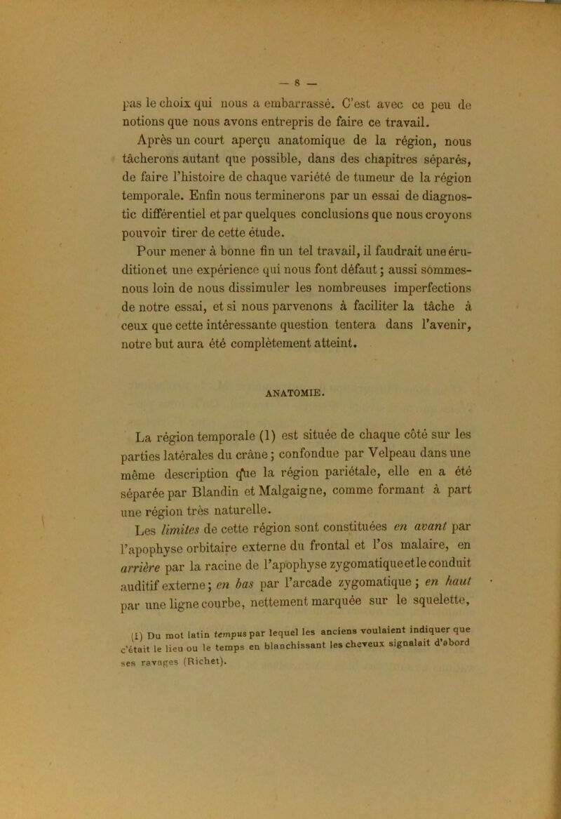 pas le choix qui nous a embarrassé. C’est avec ce peu de notions que nous avons entrepris de faire ce travail. Après un court aperçu anatomique de la région, nous tâcherons autant que possible, dans des chapitres séparés, de faire l’histoire de chaque variété de tumeur de la région temporale. Enfin nous terminerons par un essai de diagnos- tic différentiel et par quelques conclusions que nous croyons pouvoir tirer de cette étude. Pour mener à bonne fin un tel travail, il faudrait une éru- dition et une expérience qui nous font défaut ; aussi sommes- nous loin de nous dissimuler les nombreuses imperfections de notre essai, et si nous parvenons à faciliter la tâche à ceux que cette intéressante question tentera dans l’avenir, notre but aura été complètement atteint. ANATOMIE. La région temporale (1) est située de chaque côté sur les parties latérales du crâne ; confondue par Velpeau dans une même description <^ue la région pariétale, elle en a été séparée par Blandin et Malgaigne, comme formant à part une région très naturelle. Les limites de cette région sont constituées en avant par l’apophyse orbitaire externe du frontal et 1 os malaire, en arrière par la racine de l’apophyse zygomatique et le conduit auditif externe; en bas par l’arcade zygomatique; en haut par une ligne courbe, nettement marquée sur le squelette, II) Du mot latin tempus par lequel les anciens voulaient indiquer que c’était le lieu ou le temps en blanchissant les cheveux signalait d’abord ses ravages (Richet).