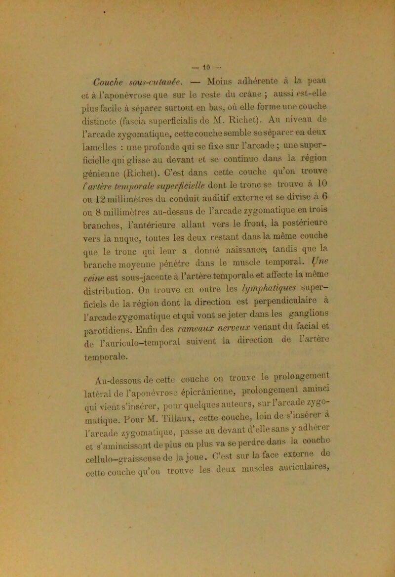 Couche sous-cutanée. — Moins adhérente à la peau et à l’aponévrose que sur le reste du crâne ; aussi est-elle plus facile à séparer surtout en bas, où elle forme une couche distincte (fascia superficialis de M. Richet). Au niveau de l’arcade zygomatique, cette couche semble se séparer en deux lamelles : une profonde qui se fixe sur l’arcade ; une super- ficielle qui glisse au devant et se continue dans la région génienne (Richet). C’est dans cette couche qu on trouve f artère temporale superficielle dont le tronc se trouve à 10 ou 12 millimètres du conduit auditil externe et se divise à 6 ou 8 millimètres au-dessus de l’arcade zygomatique en trois branches, l’antérieure allant vers le front, la postérieure vers la nuque, toutes les deux restant dans la même couche que le tronc qui leur a donné naissance-, tandis que la branche moyenne pénètre dans le muscle temporal, b ne veine est sous-jacente à l’artère temporale et affecte la même distribution. On trouve en outre les lymphatiques super- ficiels de la région dont la direction est perpendiculaire à l’arcade zygomatique et qui vont se jeter dans les ganglions parotidiens. Enfin des rameaux nerveux venant du facial et de l’auriculo-temporal suivent la direction de 1 artère temporale. Au-dessous de cette couche on trouve le prolongement latéral de l’aponévrose épicranienne, prolongement aminci qui vient s’insérer, pour quelques auteurs, sur l’arcade zygo- matique. Pour M. Tillaux, cette couche, loin de s’insérer à l’arcade zygomatique, passe au devant d’elle sans y adhérer et s’amincissant de plus en plus va se perdre dans la couche cellulo-graisseuse de la joue. C’est sur la face externe e cette couche qu’on trouve les deux muscles auriculaires,