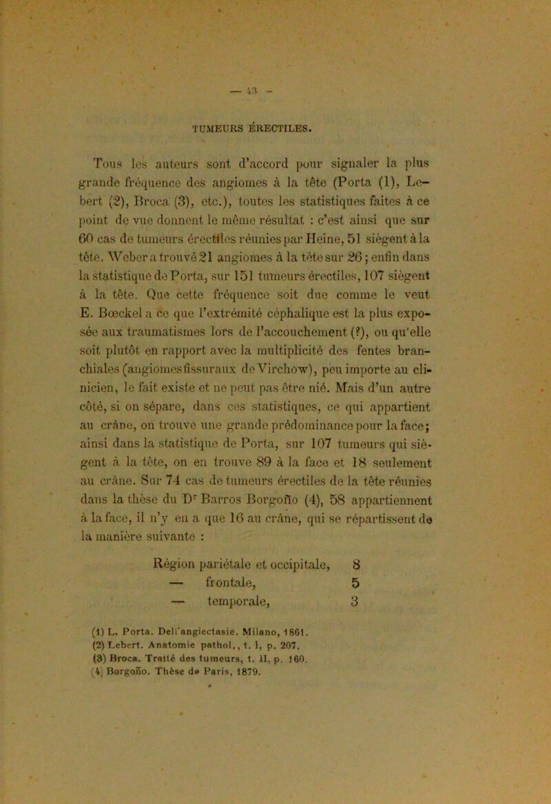 TUMEURS ÉRECTILES. Tous les auteurs sont d’accord pour signaler la plus grande fréquence des angiomes à la tête (Porta (1), Le- bert (2), Broca (3), etc.), toutes les statistiques faites à ce point de vue donnent le même résultat : c’est ainsi que sur 60 cas de tumeurs érectiles réunies par Heine, 51 siègent à la tête. Weber a trouvé 21 angiomes à la tète sur 26 ; enfin dans la statistique de Porta, sur 151 tumeurs érectiles, 107 siègent à la tête. Que cette fréquence soit due comme le veut E. Bœckela ce que l’extrémité céphalique est la plus expo- sée aux traumatismes lors de raccouchement (?), ou qu'elle soit plutôt en rapport avec la multiplicité des fentes bran- chiales (angiomesfissuraux de Virchow), peu importe au cli- nicien, le fait existe et ne peut pas être nié. Mais d’un autre côté, si on sépare, dans ces statistiques, ce qui appartient au crâne, on trouve une grande prédominance pour la face; ainsi dans la statistique de Porta, sur 107 tumeurs qui siè- gent à la tète, on en trouve 89 à la face et 18 seulement au crâne. Sur 74 cas de tumeurs érectiles de la tète réunies dans la thèse du Dr Barros Borgono (4), 58 appartiennent à la face, il n’y en a (pie 16 au crâne, qui se répartissent de la manière suivante : Région pariétale et occipitale, 8 5 3 frontale, temporale, (1) L. Porta. Dell’angiectasie. Milano, 1861. (2) Lebert. Anatomie pathol,, t. I, p. 207. (8) Broca. Traité des tumeurs, t. II, p. 160. (4, Borgono. Thèse de Paris, 1879.