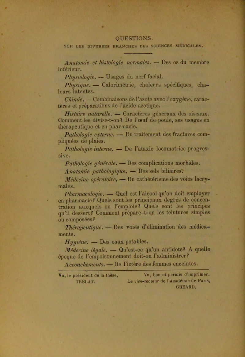 QUESTIONS. SUR LES DIVERSES BRANCHES DES SCIENCES MÉDICALES. Anatomie et histologie normales. — Des os du membre inférieur. Physiologie. — Usages du nerf facial. Physique. — Calorimétrie, chaleurs spécifiques, cha- leurs latentes. Chimie. — Combinaisons de l’azote avec l’oxygène, carac- tères et préparations de l’acide azotique. Histoire naturelle. — Caractères généraux des oiseaux. Comment les divise-t-on? De l’œuf de poule, ses usages en thérapeutique et en pharmacie. Pathologie externe. — Du traitement des fractures com- pliquées de plaies. Pathologie interne. — De l’ataxie locomotrice progres- sive. Pathologie générale. — Des complications morbides. Anatomie pathologique. — Des sels biliaires. Médecine opératoire. — Du cathétérisme des voies lacry- males. Pharmacologie. — Quel est l’alcool qu’on doit employer en pharmacie ? Quels sont les principaux degrés de concen- tration auxquels on l’emploie? Quels sont les principes qu’il dessert? Comment prépare-t-on les teintures simples ou composées? Thérapeutique. — Des voies d’élimination des médica- ments. Hygiène. — Des eaux potables. Médecine légale. — Qu’est-ce qu’un antidote? A quelle époque de l’empoisonnement doit-on l’administrer? Accouchements. — De l’ictère des femmes enceintes. Vu, le président de la thèse, Vu, bon et permis d’imprimer. TRELAT. Le vice-recteur de l'Académie de Paris, GREARD.