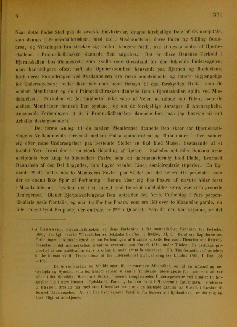 :ni r> Naar dell« rinder Sled paa de oversle llalshsirvliir, drages forskjellige Dele af Os occipitale, som dannes i l’riinordialtirusken, med ind i Misdannelsen; deres Form og Stilling foran- dres, og Virkningen kan strække sig endnu længere fortil, saa at ogsaa andre af Hjerne- skallens i Frimordialbrusken dannede Hen angribes. Det er disse Itenenes Forbold i Hjerneskallen bos Mennesket, som skulle være Gjensland for den følgende llndersogelse; man har tidligere oftest haft sin Opmærksomhed henvendt paa Hjernen og IJføddelenc, fordi deres Forandringer ved Misdannelsen ere mere iøinefaldende og lettere lilgjængelige for Undersogelsen; heller ikke har man laget Hensyn til den forskjellige Holle, som de mellem Membraner og de i Primordialhrusken dannede Ben i Hjerneskallen spille ved Mis- dannelsen. Forinden vil det imidlertid ikke være af Veien at minde om Tiden, naar de mellem Membraner dannede Ben opstaae, og om de forskjellige Aarsager til Anencepbalia. \ngaaende Forbeningen af de i Primordialbrusken dannede Ben maa jeg henvise til mit Arbeide desangaaende M- Det første Anlæg til de mellem Alembraner dannede Ben skeer for Hjernelivæd- vingens Vedkommende nærmest mellem Galea aponeurotica og Dura mater. Der samler sig efter mine Undersøgelser paa bestemte Steder en Had blød Masse, bestaaende af el traadet Væv, hvori der er en stærk Iblanding af Kjerner. Saaledes optræder Squama ossis occipitalis hos knap to Maaneders Fostre som en halvmaaneformig blød Plade, hvormed Dannelsen af den Del begynder, som ligger ovenfor Linea semicircularis superior. En lig- nende Plade findes hos to Maaneders Fostre paa Stedet for det senere Os parietale, men der er endnu ikke Spor af Forbening. Denne viser sig hos Fostre af nævnte Alder først i Maxilla inferiør, i hvilken der i en meget tynd Benskal indeholdes store, stærkt forgrenede Benlegemer. Blandt Hjernehvælvingens Ben optræder den første Forbening i Pars perpen- dicularis ossis frontalis, og man træffer hos Fostre, som ere lidt over to Maaneder gamle, en lille, meget tynd Benplade, der omtrent er i Quadrat. Saavidt man kan skjønne, er det h A. Hannover, Primordialbrusken og dens Forbening i det menneskelige Kranium for Fodselen 1880; det kgl. danske Videnskabernes Selskabs Skrifter, 5 Række, XI, G. Deraf ere Kapitlerne om Forbeningen i Almindelighed og om Forbeningen af Kraniets enkelte Ren samt Theorien om Hvirvel- dannelse i det menneskelige Kranium oversatte paa Fransk 1881 under Titelen: Le carlilagc pri- mordial et son ossiflcation dans le eråne humain avant la nalssance. Cfr. The formation of vertebræ in the human skuil; Transactions of the International medical congress London 1881, 1, Pag. 158 — 166. De forste Studier og Afbildninger til nærværende Afliandling og til en Afhandling om (lyclopla og Synotia, som jeg haaber senere at kunne fremlægge, bleve gjorte for mere end 40 Aar siden i det righoldige Museum 1 Rreslau; senere kompletcredes lindersogelserne ved Studier til for- skjellig Tid i flere Museer i Tydskland, Paris og London samt i Museerne 1 Kjobenhavn. Professor C. Hasse i Rreslau har med stor Liberalitet laant mig en Mængde Kranier fra Museet i Rreslau til fornyet Undersogelse. At jeg har nydt samme Velviliie fra Museerne i Kjobenhavn, er det mig en kjær Pligt at anerkjende.