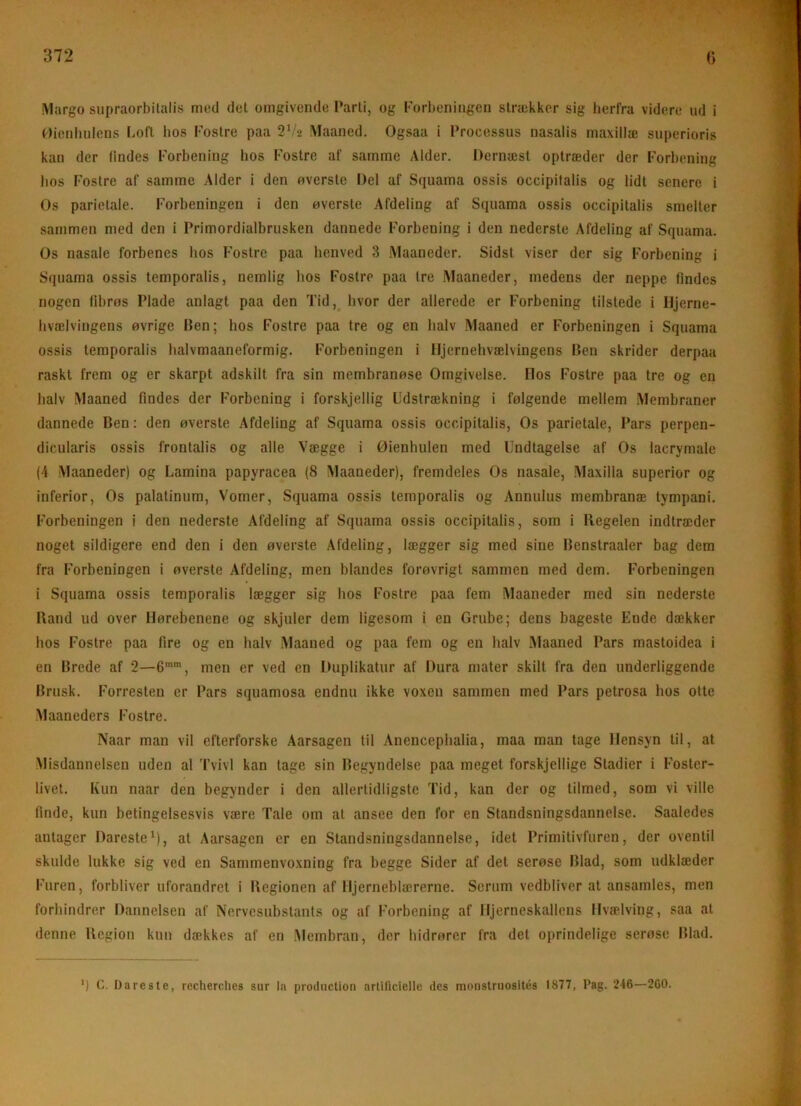 7_ 372 G iVlargo siipraorbilalis med del omgivende Parli, og forbeningen sirækker sig herfra videre ud i ^)icnliiilens Lofl bos Foslre paa Vhz Maaned. Ogsaa i Processus nasalis maxillæ superioris kan der findes forbening bos foslre af samme Alder. Dernæst optræder der forbening Jios fostre af samme Alder i den overste Del af Squama ossis occipifalis og lidt senere i Os parietale. forbeningen i den overste Afdeling af Squama ossis occipitalis smelter sammen med den i Primordialbrusken dannede forbening i den nederste Afdeling af Squama. Os nasale forbenes hos fostre paa benved 3 iNlaaneder. Sidst viser der sig Forbening i Squama ossis temporalis, nemlig bos Fostre paa tre Maaneder, medens der neppe findes nogen fibrøs Plade anlagt paa den Tid, hvor der allerede er Forbening tilstede i Hjerne- hvælvingens øvrige Ben; hos Fostre paa tre og en halv Maaned er Forbeningen i Squama ossis temporalis halvmaaneformig. forbeningen i Iljernebvælvingens Ben skrider derpaa raskt frem og er skarpt adskilt fra sin membranøse Omgivelse. Ilos fostre paa tre og en halv Maaned findes der forbening i forskjellig Udstrækning i følgende mellem Membraner dannede Ben: den øverste Afdeling af Squama ossis occipitalis, Os parietale. Pars perpen- dicularis ossis frontalis og alle Vægge i Øienhulen med Undtagelse af Os lacrymale (4 Maaneder) og Lamina papyracea (8 Maaneder), fremdeles Os nasale, .Maxilla superior og inferior. Os palalinum. Vomer, Squama ossis temporalis og Annulus membranæ tympani. forbeningen i den nederste Afdeling af Squama ossis occipitalis, som i Regelen indtræder noget sildigere end den i den øverste Afdeling, lægger sig med sine Benstraaler bag dem fra forbeningen i øverste Afdeling, men blandes forøvrigt sammen med dem. forbeningen i Squama ossis temporalis lægger sig hos Fostre paa fem Maaneder med sin nederste Rand ud over Hørebenene og skjuler dem ligesom i en Grube; dens bageste Ende dækker hos Fostre paa fire og en halv Maaned og paa fem og en halv Maaned Pars mastoidea i en Brede af 2—6””, men er ved en Duplikatur af Dura mater skilt fra den underliggende Brusk. Forresten er Pars squamosa endnu ikke voxen sammen med Pars petrosa hos otte Maaneders fostre. Naar man vil efterforske Aarsagen til Anenceplialia, maa man tage Hensyn til, at -Misdannelsen uden al Tvivl kan tage sin Begyndelse paa meget forskjellige Stadier i foster- livet. Kun naar den begynder i den allertidligste Tid, kan der og tilmed, som vi ville finde, kun betingelsesvis være Tale om at ansee den for en Standsningsdannelse. Saaledes antager Dareste^), at Aarsagen er en Standsniugsdannelse, idet Primitivfuren, der oventil skulde lukke sig ved en Sammenvoxning fra begge Sider af det serøse Blad, som udklæder furen, forbliver uforandret i Regionen af Hjerneblærerne. Serum vedbliver at ansamles, men forhindrer Dannelsen af Nervcsubslants og af forbening af Hjerneskallens Hvælving, saa al denne Region kun dækkes af en Membran, der hidrører fra det oprindelige serøse Blad. *) C. I) ares te, rccherclies sur la prodiiclion artificielle des monstriiosités 1877, Pag. 246—260.