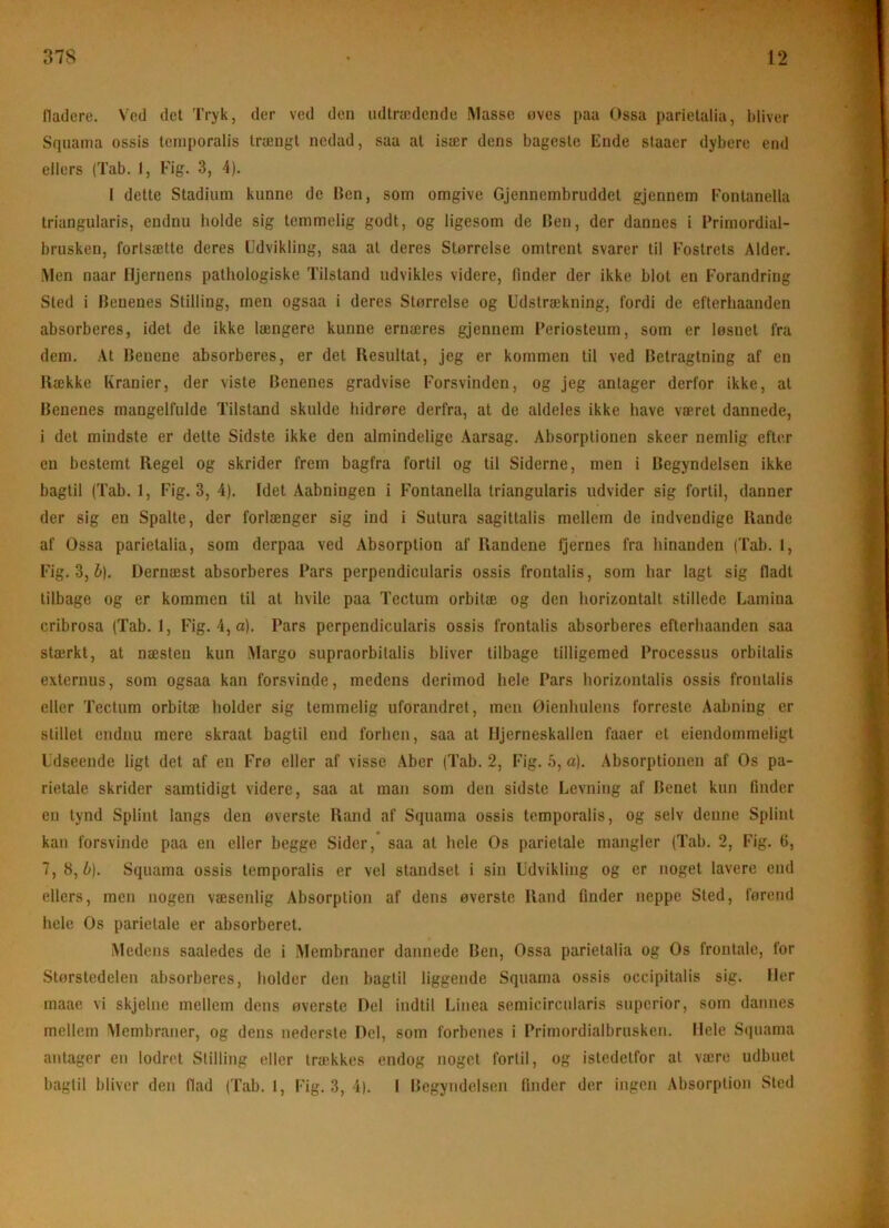 fladere. Ved det Tryk, der ved den udtrædende Masse øves paa Ossa parietalia, bliver Squania ossis teinporalis trængt nedad, saa at især dens bageste Ende staaer dybere end ellers (Tab. 1, Fig. 3, 4). I dette Stadium kunne de Ben, som omgive Gjennembruddet gjennem Fontanella triangularis, endnu holde sig temmelig godt, og ligesom de Ben, der dannes i Primordial- brusken, fortsætte deres Udvikling, saa at deres Størrelse omtrent svarer til Fostrets Alder. Men naar Hjernens pathologiske Tilstand udvikles videre, finder der ikke blot en Forandring Sted i Benenes Stilling, men ogsaa i deres Størrelse og Udstrækning, fordi de eflerhaanden absorberes, idet de ikke længere kunne ernæres gjennem Periosteum, som er løsnet fra dem. At Benene absorberes, er det Resultat, jeg er kommen til ved Betragtning af en Kække Kranier, der viste Benenes gradvise Forsvinden, og jeg antager derfor ikke, at Benenes mangelfulde Tilstand skulde hidrøre derfra, at de aldeles ikke have været dannede, i det mindste er dette Sidste ikke den almindelige Aarsag. Absorptionen skeer nemlig efter en bestemt Regel og skrider frem bagfra fortil og til Siderne, men i Begyndelsen ikke bagtil (Tab. 1, Fig. 3, 4). Idet Aabningen i Fontanella triangularis udvider sig fortil, danner der sig en Spalte, der forlænger sig ind i Sutura sagittalis mellem de indvendige Rande af Ossa parietalia, som derpaa ved Absorption af Randene Qernes fra hinanden (Tab. 1, Fig. 3, h]. Dernæst absorberes Pars perpendicularis ossis frontalis, som har lagt sig fladt tilbage og er kommen til at hvile paa Tectum orbltæ og den horizontalt stillede Lamina cribrosa (Tab. 1, Fig. 4,a). Pars perpendicularis ossis frontalis absorberes efterhaanden saa stærkt, at næsten kun Margo supraorbitalis bliver tilbage tilligemed Processus orbitalis externus, som ogsaa kan forsvinde, medens derimod hele Pars horizontalis ossis frontalis eller Tectum orbitæ holder sig temmelig uforandret, men Øienhulens forreste Aabning er stillet endnu mere skraat bagtil end forhen, saa at Hjerneskallen faaer et eiendommeligt Udseende ligt det af en Frø eller af visse Aber (Tab. 2, Fig. 6, a). Absorptionen af Os pa- rietale skrider samtidigt videre, saa at man som den sidste Levning af Benet kun finder en tynd Splint langs den øverste Rand af Squama ossis tcmporalis, og selv denne Splint kan forsvinde paa en eller begge Sider, saa at hele Os parietale mangler (Tab. 2, Fig. 6, 7, 8, b). Squama ossis temporalis er vel standset i sin Udvikling og er noget lavere end ellers, men nogen væsenlig Absorption af dens øverste Rand finder neppe Sted, førend hele Os parietale er absorberet. Medens saaledes de i Membraner dannede Ben, Ossa parietalia og Os frontale, for Størstedelen absorberes, holder den bagtil liggende Squama ossis occipitalis sig. Her maae vi skjehie mellem dens øverste Del indtil Liiiea semicircularis superior, som dannes mellem Membraner, og dens nederste Del, som forbenes i Primordialbrusken. Hele S(piama antager en lodret Stilling eller trækkes endog noget fortil, og istedetfor at være udbuet bagtil bliver den flad (Tab. I, Fig. 3, 4). I Begyndelsen finder der ingen Absorption Sted