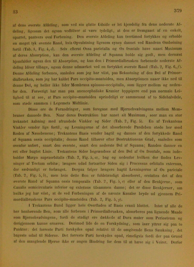370 ai’ deus ovcrsle AldelinK, som ved sin f,daU(! Udside er Icl kjeiideli;,' Ira dens iiedersle Al- deliiig, ligesom del ogsaa vedbliver at være tydeligt, at dcii er l'remgaacl af eii enkelt, uparret, paatvers oval Forbeuiiig. Deii overste Afdeling kan Ivertimod fortykkes og erholde en meget tyk overslc Iland, hvis Opvulslning ligesom synes dannet ved Ilandens Ombøining fortil (Tab. 1, Fig. 4, (i). Selv efterat Ossa parielalia og Os frontale have naael Maximum af deres Absorption, kan den øverste Afdeling af Squama holde sig godt, men dernæst hjemfalder ogsaa den til Absorption, og kun den i Primordialbrnsken forbenede nederste Af- deling bliver tilbage, ogsaa denne udmærket ved en fortykket øverste Iland (Tab. 2, Fig. 6,/). Denne Afdeling forbencs, saaledes som jeg har viist, paa Bekostning af den Del af IVirnor- dialbrusken, som jeg har kaldet Pars occipito-rnastoidea, men Absorptionen naaer ikke ned til denne Del, og heller ikke lider Membrana spinoso-occipitalis, som ligger mellem og neden- for den. Forøvrigt har man paa anencephaliske Kranier hyppigere end paa normale Lei- lighed til at see, at Pars occipito-rnastoidea oprindeligt er sammensat af to Sidehalvdele, som støde sammen i Legemets Midtlinie. Disse ere de Forandringer, som foregaae med Iljernehvælvingens mellem Mem- braner dannede Ben. Naar deres Destruktion har naaet sit Maximum, seer man en stor trekantet Aabning med afrundede Vinkler og Sider (Tab. 2, Fig. 5). En af Trekantens Vinkler vender lige fortil, og Levningerne af det absorberede Pandeben støde her mod Iloden af Næsebenene; Trekantens Basis vender bagtil og dannes af den fortykkede fland af Squama ossis occipitalis; denne Rand tilhører efter Destruktionens Grad, saaledes som ovenfor anført, snart den øverste, snart den nederste Del af Squama; Ilanden danner en ret eller bugtet Linie. Trekantens Sider begrændses af den Del af Os frontale, som inde- holder Margo supraorbitalis (Tab. 2, Fig. 5, a), bag og nedenfor hvilken der findes Lev- ninger af Tectum orbitæ; længere udad fortsætter Siden sig i Processus orbitalis externus, der sædvanligt er forlænget. Derpaa følger længere bagtil Levningerne af Os parietale (Tab. 2, Fig. 5,6), men hvis dette Ben er fuldstændigt absorberet, erstattes det af den øverste Iland af Squama ossis tcmporalis (Tab. 2, Fig. 5, c) eller af den Benkjerne, som Canalis semicircularis inferior og externus tilsammen danne; det er disse Benkjerner, om hvilke jeg har viist, at de ved Forbeningen af de nævnte Kanaler bryde ud gjenuem Pri- mordialbruskens Pars occipito-rnastoidea (Tab. 2, Fig. 5, g). I Trekantens Bund ligger hele Overlladen af Basis cranii blottet. Intet af alle de her henhørendc Ben, som alle forbenes i Primordialbrnsken, absorberes paa lignende Maadc som Iljernehvælvingens, fordi de stadigt ere dækkede af Dura mater som Periosteum og derigjennem kunne ernæres. Derimod lide de en Forskydning, som især yttrer sig paa to Punkter: det forreste Parti forskydes opad relativt til de omgivende Bens Sænkning, del bageste udad til Siderne. Det forreste Parti forskydes opad, rimeligvis fordi der paa Grund af den manglende Hjerne ikke er nogen Hindring for dem til at hæve sig i Veiret. Derfor
