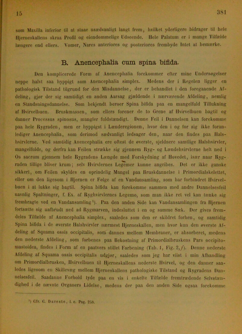 381 som Maxilla interior til at staao usædvanligt langt from, hvilket yderligere hidrager til hole Hjerneskallens skraa I’rolll og eiendommelige Udseende. Hele l'alatnm er i mange 'l’ilfælde længere end ellers. Vomer, Nares anteriores og posteriores frembyde Intet at bemærke. B. Anenceplialia eum spina bifida. Den komplicerede Uorm af Anenceplialia forekommer efter mine Undersøgelser neppe halvt saa hyppigt som Anenceplialia simplex. Medens der i llogelen ligger en pathologisk Tilstand tilgrund for den Misdannelse, der er behandlet i den foregaaende Af- deling, gjør der sig samtidigt en anden Aarsag gjældende i nærværende Afdeling, nemlig en Standsningsdannelse. Som bekjendt heroer Spina bifida paa en mangelfuld Tillukning af Hvirvelbuen. Bruskmassen, som ellers forener de to Grene af Hvirvelbuen bagtil og danner Processus spinosus, mangler fuldstændigt. Denne Feil i Dannelsen kan forekomme paa hele Rygraden, men er hyppigst i Lænderegionen, hvor den i og for sig ikke foran- lediger Anenceplialia, som derimod sædvanligt ledsager den, naar den findes paa Hals- hvirvlerne. Ved samtidig Anenceplialia ere oftest de øverste, sjeldnere samtlige Ilalshvirvler, mangelfulde, og derfra kan Feilen strække sig gjennem Ryg- og Uændehvirvlerne helt ned i Os saerum gjennem hele Rygradens Længde med Forskydning af Hovedet, især naar Ryg- raden tillige bliver krum; selv Hvirvlernes Legemer kunne angribes. Det er ikke ganske sikkert, om Feilen skyldes en oprindelig Mangel paa Bruskdannelse i Primordialskelettet, eller om den ligesom i Hjernen er Følge af en Vandansamling, som har forhindret Hvirvel- buen i at lukke sig bagtil. Spina bifida kan forekomme sammen med andre Dannelsesfeil navnlig Spaltninger, f. Ex. af Ryghvirvlernes Legeme, som man ikke ret vel kan tænke sig frembragte ved en Vandansamling ^). Paa den anden Side kan Vandansamlingen fra Hjernen fortsætte sig uafbrudt ned ad Rygmarven, indesluttet i en og samme Sæk. Der gives frem- deles Tilfælde af Anenceplialia simplex, saaledes som den er skildret forhen, og samtidig Spina bifida i de øverste Halshvirvler nærmest Hjerneskallen, men hvor kun den øverste Al- deling af Squama ossis occipitalis, som dannes mellem Membraner, er absorberet, medens den nederste Afdeling, som forbenes paa Bekostning af Primordialbruskens Pars occipito- mastoidea, findes i Form af en paatvers stillet Forbening (Tab. 1, Fig. 2,/). Denne nederste Afdeling af Squama ossis occipitalis udgjør, saaledes som jeg har viist i miii Afhandling om Primordialbrusken, Hvirvelbuen til Hjerneskallens nederste Hvirvel, og den danner saa- ledes ligesom en Skillevæg mellem Hjerneskallens pathologiske Tilstand og Bygradens Dan- nelsesfeil. Saadanne Forhold tyde paa en vis i (mkelle Tilfælde fremtrædende Selvstæn- dighed i de nævnte Organers Lidelse, medens der paa den anden Side ogsaa forekomme ’) Cfr. Dnreste, 1. c. Pag. 2.08.