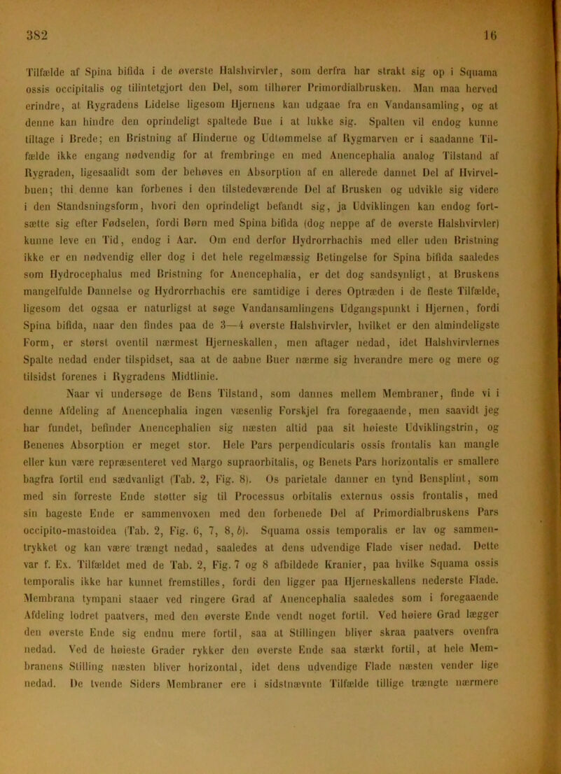 Tilfælde af Spiiia biflda i de øverste llalslivirvler, som derfra har strakt sig op i Squama ossis occipitalis og tilintetgjort den Del, som tilhører Primordialhrusken. iMan maa herved erindre, at Rygradens Lidelse ligesom Hjernens kan udgaae fra en Vandansamling, og at denne kan hindre den oprindeligt spaltede Bue i at hikke sig. Spalten vil endog kunne tiltage i Brede; en Bristning af Hinderne og Udtømmelse af Rygmarven er i saadanne Til- fælde ikke engang nødvendig for at frembringe en med Anencephalia analog Tilstand af Rygraden, ligesaalidt som der behøves en Absorption af en allerede dannet Del af Hvirvel- buen; thi denne kan forbenes i den tilstedeværende Del af Brusken og udvikle sig videre i den Standsningsform, hvori den oprindeligt befandt sig, ja Udviklingen kan endog fort- sætte sig efter Fødselen, fordi Børn med Spina bifida (dog neppe af de øverste Flalshvirvier) kunne leve en Tid, endog i Aar. Om end derfor Hydrorrhacbis med eller uden Bristning ikke er en nødvendig eller dog i det hele regelmæssig Betingelse for Spina bifida saaledes som Hydrocephalus med Bristning for Anencephalia, er det dog sandsynligt, at Bruskens mangelfulde Dannelse og Hydrorrhachis ere samtidige i deres Optræden i de fleste Tilfælde, ligesom det ogsaa er naturligst at søge Vandansamlingens Udgangspunkt i Hjernen, fordi Spina bifida, naar den findes paa de 3—4 øverste Halshvirvler, hvilket er den almindeligste Form, er størst oventil nærmest Hjerneskallen, men aftager nedad, idet Halshvirvlernes Spalte nedad ender tilspidset, saa at de aabne Buer nærme sig hverandre mere og mere og tilsidst forenes i Rygradens Midtlinie. Naar vi undersøge de Bens Tilstand, som dannes mellem Membraner, finde vi i denne Afdeling af Anencephalia ingen væsenlig Forskjel fra foregaaende, men saavidt jeg har fundet, befinder Anencephalien sig næsten altid paa sit høieste Udviklingstrin, og Benenes Absorption er meget stor. Hele Pars perpendicularis ossis frontalis kan mangle eller kun være repræsenteret ved Margo supraorbitalis, og Benets Pars horizontalis er smallere bagfra fortil end sædvanligt (Tab. 2, Fig. 8). Os parietale danner en tynd Bensplint, som med sin forreste Ende støtter sig til Processus orbitalis externus ossis frontalis, med sin bageste Ende er sammenvoxen med den forbenede Del af Primordialbruskens Pars occipito-mastoidea (Tab. 2, Fig. G, 7, 8, 6). Squama ossis temporalis er lav og sammen- trykket og kan være træiigt nedad, saaledes at dens udvendige Flade viser nedad. Dette var f. Ex. Tilfældet med de Tab. 2, Fig. 7 og 8 afbildede Kranier, paa hvilke Squama ossis temporalis ikke har kunnet fremstilles, fordi den ligger paa Hjerneskallens nederste Flade. Membrana tympani staaer ved ringere Orad af Anencephalia saaledes som i foregaaende Afdeling lodret paatvers, med den øverste Ende vendt noget fortil. Ved høiere Grad lægger den øverste Ende sig endnn mere fortil, saa at Stillingen bliver skraa paatvers ovenfra nedad. Ved de høieste Grader rykker den øverste Ende saa stærkt fortil, at hele Mem- branens Stilling næsten bliver horizontal, idet dens udvendige Flade næsten vender lige nedad. De tvende Siders Membraner ere i sidstnævnte Tilfælde tillige trængte næ-rmere