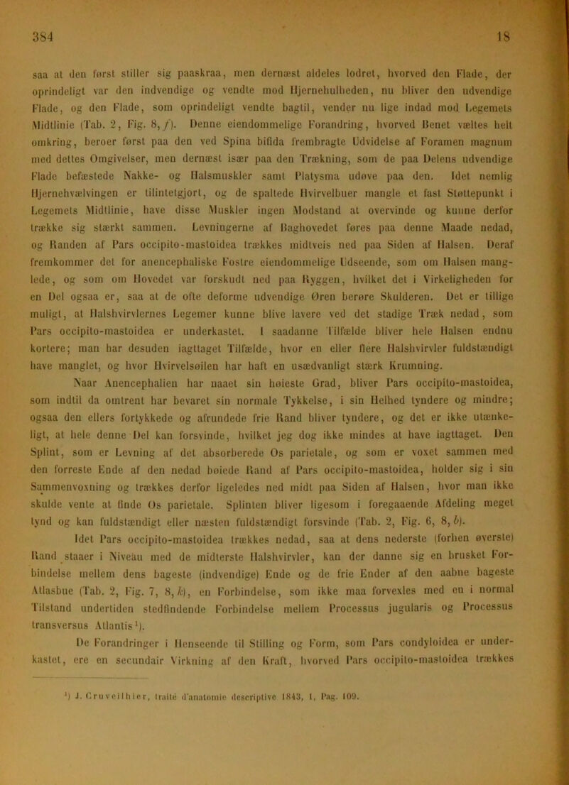 saa at den først stiller sig paaskraa, men dernæst aldeles lodret, hvorved den Rade, der oprindeligt var den indvendige og vendte mod lljernehuUieden, nu bliver den udvendige Flade, og den Flade, sotn oprindeligt vendte bagtil, vender nu lige indad mod Legemets iMidtlinie (Tab. 2, Fig. 8,/). Denne ciendommelige Forandring, hvorved Denet væltes helt omkring, beroer først paa den ved Spina bifida frembragte Udvidelse af Foramen magnum med dettes Omgivelser, men dernæst især paa den Trækning, som de paa Delens udvendige Flade befæstede Nakke- og Ilalsmuskler samt IMatysma udøve paa den. Idet nemlig Iljernehvælvingen er tilintetgjort, og de spaltede llvirvelbuer mangle et fast Støttepunkt i Legemets .Midtlinie, have disse .Muskler ingen .Modstand at overvinde og kunne derfor trække sig stærkt sammen. Levningerne af Dagbovedet føres paa denne .Maade nedad, og Kanden af Fars occipito-mastoidea trækkes midtveis ned paa Siden af Halsen. Deraf fremkommer det for anencepbaliske Fostre eiendommelige Udseende, som om Halsen mang- lede, og som om Hovedet var forskudt ned paa Kyggen, hvilket det i Virkeligheden for en Del ogsaa er, saa at de ofte deforme udvendige Oren berøre Skulderen, Det er tillige muligt, at Halshvirvlernes Legemer kunne blive lavere ved det stadige Træk nedad, som Fars occipito-mastoidea er underkastet, 1 saadanne Tilfælde bliver hele Halsen endnu kortere; man har desuden iagttaget Tilfælde, hvor en eller flere Halshvirvler fuldstændigt have manglet, og hvor Hvirvelsøilen har haft en usædvanligt stærk Krumning, Naar Anencephalieu har naaet sin høieste Grad, bliver Fars occipito-mastoidea, som indtil da omtrent har bevaret sin normale Tykkelse, i sin Helhed tyndere og mindre; ogsaa den ellers fortykkede og afrundede frie Iland bliver tyndere, og det er ikke utænke- ligt, al hele denne Del kan forsvinde, hvilket jeg dog ikke mindes al have iagttaget. Den Splint, som er Levning af del absorberede Os parielale, og som er vo.vet sammen med den forreste Fnde af den nedad bøiede Iland af Fars occipito-mastoidea, holder sig i sin Sammenvo.xning og trækkes derfor ligeledes ned midt paa Siden af Halsen, hvor man ikke skulde vente at finde Os parietale. Splinten bliver ligesom i foregaaende Afdeling meget tynd og kan fuldstændigt eller næsten fuldstændigt forsvinde (Tab. 2, Fig. 6, 8, h). Idet Fars occipito-mastoidea trækkes nedad, saa at dens nederste (forhen øversle) Iland staaer i Niveau med de midterste Halshvirvler, kan der danne sig en brusket For- bindelse mellem dens bageste (indvendige) Ende og de frie Ender af den aabne bageslc Atlasbue (Tab. 2, Fig. 7, 8, å:), en Forbindelse, som ikke maa forvexles med en i normal Tilstand undertiden stedfindende Forbindelse mellem Frocessus jugularis og Frocessus transversus Allantis*). De Forandringer i Henseende til Stilling og Form, som Fars condyloidea er under- kastet, cre en secundair \irkning af den Kraft, hvorved Fars oc.cipito-masloidea trækkes *) J. (i ru VeiI II icr, Iraitii (ranalomie (lcscri|itivc 1843, 1, Pag. 109.