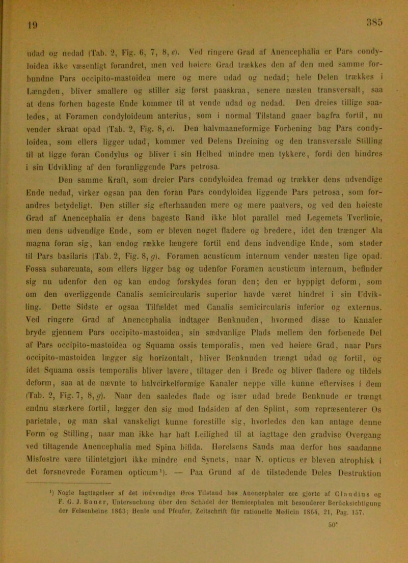 iidail ofj nedad 2, Fig. (5, 7, H,e). Ved ringere Orad af Anenceplialia er l’ars condy- luidea ikke væsenligl forandret, men ved liniere. (Jrad trækkes den af den rned samme for- bundne Pars occipifo-mastoidea mere og mere udad og nedad; lielc Delen trækkes i liængden, bliver smallere og stiller sig forst paaskraa, senere næsten transversalt, saa at dens forhen bageste Knde kommer til at vende udad og nedad. Den dreies tillige saa- ledes, at Forarnen condyloideum anterius, som i normal Tilstand gaaer bagfra fortil, nu vender skraat opad (Tab. 2, Fig. 8, e). Den balvmaaneformige Forbening bag I’ars condy- loidea, som ellers ligger udad, kommer ved Delens Dreining og den transversale Stilling til at ligge foran Condylus og bliver i sin Helbed mindre men tykkere, fordi den hindres i sin Udvikling af den foranliggende Fars petrosa. Den samme Kraft, som dreier Fars condyloidea fremad og trækker dens udvendige Knde nedad, virker ogsaa paa den foran Fars condyloidea liggende Fars petrosa, som for- andres betydeligt. Den stiller sig efterbaanden mere og mere paatvers, og ved den bøieste Grad af Anencephalia er dens bageste Hånd ikke blot parallel med Legemets Tverlinie, men dens udvendige Ende, som er bleven noget fladere og bredere, idet den trænger Ala magna foran sig, kan endog række længere fortil end dens indvendige Ende, som støder til Fars basilaris (Tab. 2, Fig. 8, ff). Foramen aeustieum internum vender næsten lige opad. Fossa subarcuata, som ellers ligger bag og udenfor Foramen aeustieum internum, befinder sig nu udenfor den og kan endog forskydes foran den; den er hyppigt deform, som om den overliggende Canalis semicircularis superior havde været hindret i sin Udvik- ling. Dette Sidste er ogsaa Tilfældet med Canalis semicircularis inferior og externus. Ved ringere Grad af Anencephalia indlager Henknuden, hvormed disse to Kanaler bryde gjennem Fars occipito-mastoidea, sin sædvanlige Flads mellem den forbenede Del af Fars occipito-mastoidea og Squama ossis temporalis, men ved høiere Grad, naar Fars occipito-mastoidea lægger sig borizontalt, bliver Henknuden trængt udad og fortil, og idet Squama ossis temporalis bliver lavere, tiltager den i Hrede og bliver fladere og tildels deform, saa at de nævnte to balvcirkelformige Kanaler neppe ville kunne eftervises i dem iTab. 2, Fig. 7, 8,ff), Naar den saaledes flade og især udad brede Henknude er trængt endnu stærkere fortil, lægger den sig mod Indsiden af den Splint, som repræsenterer Os parietale, og man skal vanskeligt kunne forestille sig, hvorledes den kan antage, denne Form og Stilling, naar man ikke bar haft Leiligbed til at iagttage den gradvise Overgang ved tiltagende Anencephalia med Spina bilida. Hørelsens Sands maa derfor bos saadanne .Misfostre være tilintetgjort ikke mindre end Synets, naar N. opticus er bleven atropbisk i det forsnevrede Foramen optieunO). — Faa Grund af de tilstødende Deles Destruktion ') Nogle Iagttagelser af det indvendige Ures Tilstand hos Anencephaler cre gjorte af C laud in s og F. G. J. Bauer, Untcrsucliung uber den Schiidel der Hemiccplialen mit besonderer Berucksiclitigung der Felsenbeine 1863; lleule und Pfeufer, Zcitschrift fur rationelle Medicin 1864, 21, Pag. 157. 50*