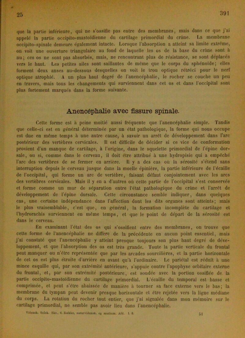 391 (jue la partie infiirieure, qni ne s’ossifie pas entre des mcmbranes, mais dans ce qne j’ai appelé la partie oc.cipito-masloidienne dn cartilage primordial du crane. La ineinbrane occipito-spinalc demeure cgalement inlacte. Lorsque l’absorplion a alleint sa lirnite exlréme, on voil une ouverture triangulaire au fond de laquelle tes os de la base du crftne sont a nu; ces os ne sont pas absorbés, mais, ne rencontrant plus de résistance, se sont dcplaccs vers le baut. Les petites ailes sont saillantes de rncme que le corps du spbénoide; elles forment deux anses au-dessous desquelles on voit le Irou optique rclréci pour le nerf optique atropbié. A un plus baut degré de ranencépbalie, le rocber se couche un pen en travers, mais tous les changements qui surviennent dans eet os et dans l’occipitat sont plus fortement marqués dans la forme suivante. Anencéplialie avec fissure spinale. Cette forme est ii peine moitié aussi fréquente que l’anencéphalie simple. Tandis que cclte-ci est en general déterminée par un etat pathologique, la forme qui nous oceupe est due en méme temps li une autre cause, h savoir un arrét de développement dans l’arc postérieur des vertébres cervicales. 11 est difficile de decider si ce vice de conformation provient d’un manque de cartilage, k l’origine, dans le squelette primordial de l’épine dor- sate, ou si, comme dans le cerveau, il doit étre attribué ^ une hydropisie qui a empéché l’arc des vertébres de se fermer en arriére. 11 y a des cas ou la sérosité s’étend sans interruption depuis le cerveau jusque dans la moelle épiniére, la partie inférieure de l’écaille de l’occipital, qui forme un arc de vertébre, faisant défaut conjointement avec les ares des vertébres cervicales. Mais il y en a d’autres ou cette partie de l’occipital s’est conservée et forme comme un mur de séparation entre l’état pathologique du cråne et l’arrét de développement de l’épine dorsale. Cette circonstance semble indiquer, dans quelques cas, une certaine indépendance dans ralfection dont les dits organes sont atteints; mais le plus vraisemblable, c’est que, en general, la formation incompléte du cartilage et rhydrorachis surviennent en méme temps, et que le point de départ de la sérosité est dans le cerveau. En examinant l’état des os qui s’ossifient entre des membranes, on trouve que cette forme de l’anencéphalie ne ditl’ére de la précédente en aucun point essentiel, mais j’ai constaté que l’anencépbalie y atteint presque toujours son plus baut degré de déve- loppement, et que l’absorption des os est trés grande. Toute la partie verticale du frontal peut manquer ou u’étrc représentée que par les arcades sourciliéres, et la partie borizontale de cel os est plus étroite d’arriére en avant (pi’ii l’ordioaire. Le pariétal est réduit ii une mince esquille qui, par son extrémité antérieure, s’appuie contre l’apopbyse orbitaire externe du frontal, et, par son extrémité postérieure, est soudée avec la portion ossifiée de La partie occipito-mastoidienne du cartilage primordial. L’écaille du temporal est basse et comprimée, et peut s’étre abaissée de maniére ii tourner sa face externe vers le bas; la membrane du tympan peut devenir presque borizontale et étre rejetée vers la ligne médiane du corps. La rotation du rocber tout entier, que j’ai signalée dans mon mémoire sur le cartilage primordial, ne semble pas avoir lieu dans l’anencéphalie. Videask. Solsk. Skr., 6. Hække, naturvidensk. og matliom. Afd. 1. 8. 51