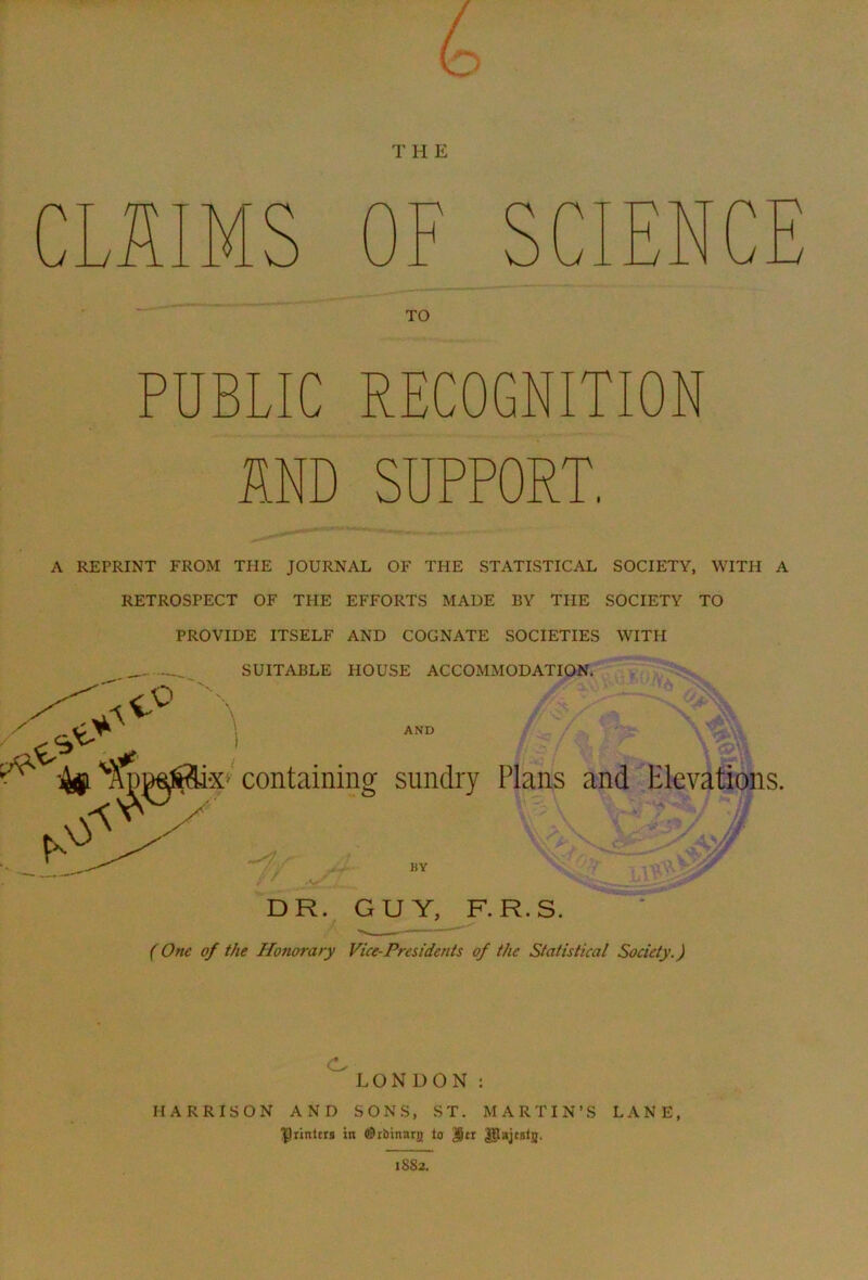 T H E TO PUBLIC RECOGNIT MD SUPPORT. A REPRINT FROM THE JOURNAL OF THE STATISTICAL SOCIETY, WITH A RETROSPECT OF THE EFFORTS MADE BY THE SOCIETY TO PROVIDE ITSELF AND COGNATE SOCIETIES WITH SUITABLE HOUSE ACCOMMODATION. AND > containing sundry Plans and Elevations. BY * DR. GUY, F.R.S. (One of the Honorary Vice-Presidents of the Statistical Society.) LONDON : HARRISON AND SONS, ST. MARTIN’S LANE, IJiintcrs in (©rbinarjj tn Jjtr 1S82.