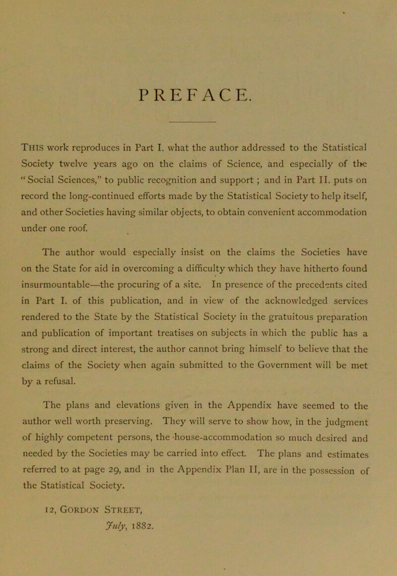 PREFACE. This work reproduces in Part I. what the author addressed to the Statistical Society twelve years ago on the claims of Science, and especially of the “Social Sciences,” to public recognition and support ; and in Part II. puts on record the long-continued efforts made by the Statistical Society to help itself, and other Societies having similar objects, to obtain convenient accommodation under one roof. The author would especially insist on the claims the Societies have on the State for aid in overcoming a difficulty which they have hitherto found insurmountable—the procuring of a site. In presence of the precedents cited in Part I. of this publication, and in view of the acknowledged services rendered to the State by the Statistical Society in the gratuitous preparation and publication of important treatises on subjects in which the public has a strong and direct interest, the author cannot bring himself to believe that the claims of the Society when again submitted to the Government will be met by a refusal. The plans and elevations given in the Appendix have seemed to the author well worth preserving. They will serve to show how, in the judgment of highly competent persons, the house-accommodation so much desired and needed by the Societies may be carried into effect. The plans and estimates referred to at page 29, and in the Appendix Plan II, are in the possession of the Statistical Society. 12, Gordon Street, July, 1882.