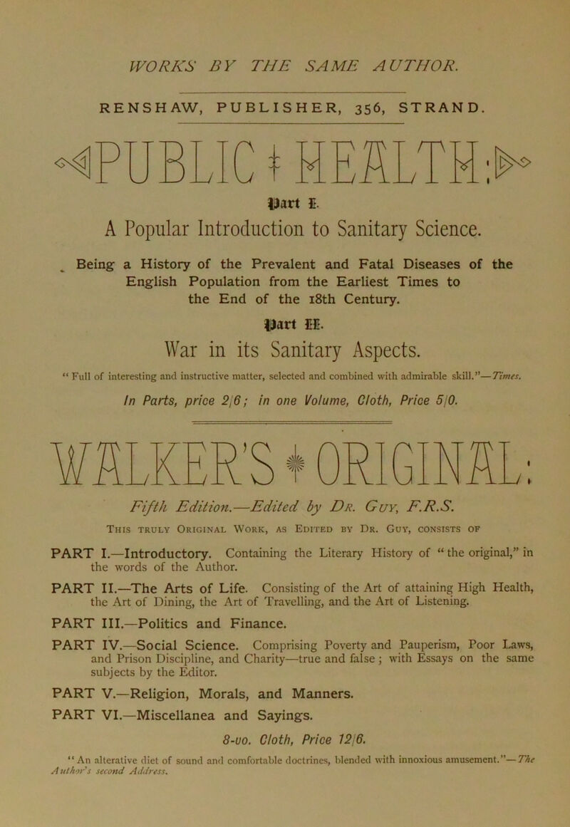 RENSHAW, PUBLISHER, 356, STRAND. V H Dart s. A Popular Introduction to Sanitary Science. Being a History of the Prevalent and Fatal Diseases of the English Population from the Earliest Times to the End of the 18th Century. Dart M. War in its Sanitary Aspects. “ Full of interesting and instructive matter, selected and combined with admirable skill.”—Times. In Parts, price 2\6; in one Volume, Cloth, Price 5,'0. Fifth Edition.—Edited by Dr. Guy, F.R.S. This truly Original Work, as Edited by Dr. Guy, consists of PART I.—Introductory. Containing the Literary History of “ the original,” in the words of the Author. PART II.—The Arts of Life. Consisting of the Art of attaining High Health, the Art of Dining, the Art of Travelling, and the Art of Listening. PART III.—Politics and Finance. PART IV.—Social Science. Comprising Poverty and Pauperism, Poor Laws, and Prison Discipline, and Charity—true and false ; with Essays on the same subjects by the Editor. PART V.—Religion, Morals, and Manners. PART VI.—Miscellanea and Sayings. 8-uo. Cloth, Price 1216. “An alterative diet of sound and comfortable doctrines, blended with innoxious amusement.”—The Author's second Address.
