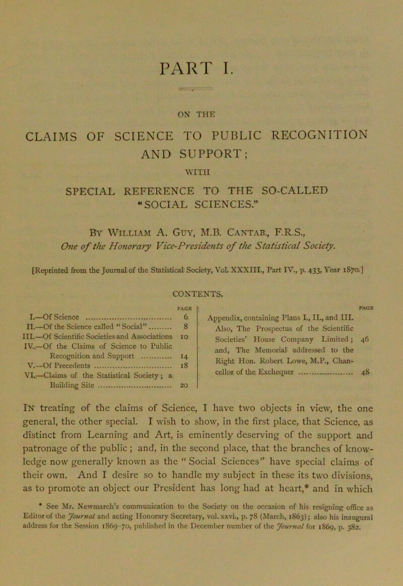 ON THE CLAIMS OF SCIENCE TO PUBLIC RECOGNITION AND SUPPORT; WITH SPECIAL REFERENCE TO THE SO-CALLED “SOCIAL SCIENCES” By William A. Guy, M.B. Cantab., F.R.S., One of the Honorary Vice-Presidents of the Statistical Society. [Reprinted from the Journal of the Statistical Society, Vol. XXXIII., Part IV., p. 433, Year 1870.] CONTENTS. PAGE I.—Of Science 6 II.—Of the Science called “ Social” 8 III. —Of Scientific Societies and Associations 10 IV. :—Of the Claims of Science to Public Recognition and Support 14 V.—Of Precedents 18 VI.—Claims of the Statistical Society; a Building Site 20 PAGE Appendix, containing Plans I., II., and III. Also, The Prospectus of the Scientific Societies’ House Company Limited; 46 and, The Memorial addressed to the Right Hon. Robert Lowe, M.P., Chan- cellor of the Exchequer 4S In treating of the claims of Science, I have two objects in view, the one general, the other special. I wish to show, in the first place, that Science, as distinct from Learning and Art, is eminently deserving of the support and patronage of the public ; and, in the second place, that the branches of know- ledge now generally known as the “ Social Sciences” have special claims of their own. And I desire so to handle my subject in these its two divisions, as to promote an object our President has long had at heart,* and in which * See Mr. Newmarch’s communication to the Society on the occasion of his resigning office as Editor of the Journal and acting Honorary Secretary, vol. xxvi., p. 78 (March, 1863); also his inaugural address for the Session 1869-70, published in the December number of the Journal for 1869, P- 382.