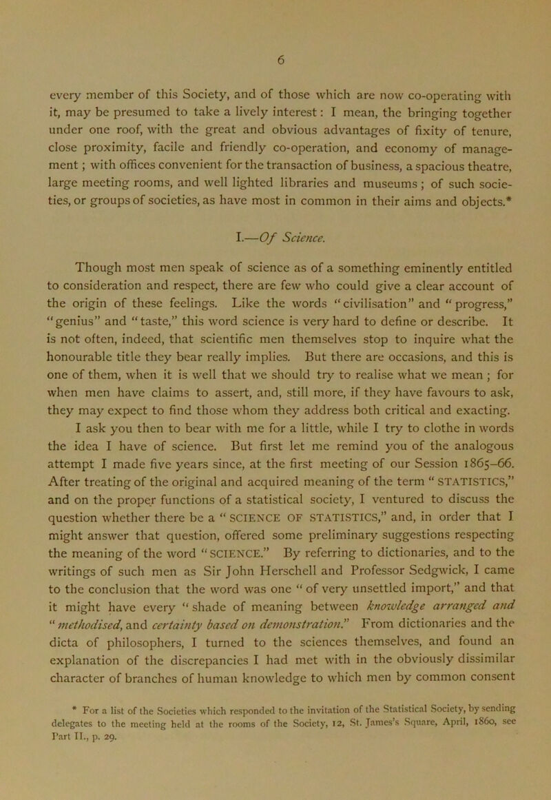 every member of this Society, and of those which are now co-operating with it, may be presumed to take a lively interest: I mean, the bringing together under one roof, with the great and obvious advantages of fixity of tenure, close proximity, facile and friendly co-operation, and economy of manage- ment ; with offices convenient for the transaction of business, a spacious theatre, large meeting rooms, and well lighted libraries and museums ; of such socie- ties, or groups of societies, as have most in common in their aims and objects.* I.—Of Science. Though most men speak of science as of a something eminently entitled to consideration and respect, there are few who could give a clear account of the origin of these feelings. Like the words “civilisation” and “progress,” “genius” and “taste,” this word science is very hard to define or describe. It is not often, indeed, that scientific men themselves stop to inquire what the honourable title they bear really implies. But there are occasions, and this is one of them, when it is well that we should try to realise what we mean ; for when men have claims to assert, and, still more, if they have favours to ask, they may expect to find those whom they address both critical and exacting. I ask you then to bear with me for a little, while I try to clothe in words the idea I have of science. But first let me remind you of the analogous attempt I made five years since, at the first meeting of our Session 1865-66. After treating of the original and acquired meaning of the term “ STATISTICS,” and on the proper functions of a statistical society, I ventured to discuss the question whether there be a “ SCIENCE OF STATISTICS,” and, in order that I might answer that question, offered some preliminary suggestions respecting the meaning of the word “SCIENCE.” By referring to dictionaries, and to the writings of such men as Sir John Herschell and Professor Sedgwick, I came to the conclusion that the word was one “ of very unsettled import,” and that it might have every “ shade of meaning between knowledge arranged and “ methodised, and certainty based on demonstrationFrom dictionaries and the dicta of philosophers, I turned to the sciences themselves, and found an explanation of the discrepancies I had met with in the obviously dissimilar character of branches of human knowledge to which men by common consent * For a list of the Societies which responded to the invitation of the Statistical Society, by sending delegates to the meeting held at the rooms of the Society, 12, St. James’s Square, April, i860, see Part II., p. 29.