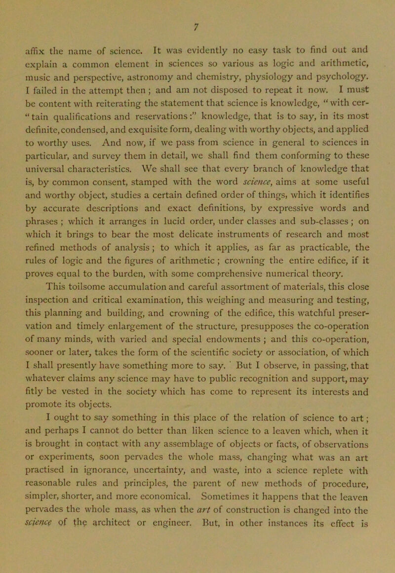 affix the name of science. It was evidently no easy task to find out and explain a common element in sciences so various as logic and arithmetic, music and perspective, astronomy and chemistry, physiology and psychology. I failed in the attempt then ; and am not disposed to repeat it now. I must be content with reiterating the statement that science is knowledge, “with cer- “ tain qualifications and reservationsknowledge, that is to say, in its most definite,condensed, and exquisite form, dealing with worthy objects, and applied to worthy uses. And now, if we pass from science in general to sciences in particular, and survey them in detail, we shall find them conforming to these universal characteristics. We shall see that every branch of knowledge that is, by common consent, stamped with the word science, aims at some useful and worthy object, studies a certain defined order of things, which it identifies by accurate descriptions and exact definitions, by expressive words and phrases ; which it arranges in lucid order, under classes and sub-classes; on which it brings to bear the most delicate instruments of research and most refined methods of analysis ; to which it applies, as far as practicable, the rules of logic and the figures of arithmetic ; crowning the entire edifice, if it proves equal to the burden, with some comprehensive numerical theory. This toilsome accumulation and careful assortment of materials, this close inspection and critical examination, this weighing and measuring and testing, this planning and building, and crowning of the edifice, this watchful preser- vation and timely enlargement of the structure, presupposes the co-operation of many minds, with varied and special endowments ; and this co-operation, sooner or later, takes the form of the scientific society or association, of which I shall presently have something more to say. But I observe, in passing, that whatever claims any science may have to public recognition and support, may fitly be vested in the society which has come to represent its interests and promote its objects. I ought to say something in this place of the relation of science to art; and perhaps I cannot do better than liken science to a leaven which, when it is brought in contact with any assemblage of objects or facts, of observations or experiments, soon pervades the whole mass, changing what was an art practised in ignorance, uncertainty, and waste, into a science replete with reasonable rules and principles, the parent of new methods of procedure, simpler, shorter, and more economical. Sometimes it happens that the leaven pervades the whole mass, as when the art of construction is changed into the science of the architect or engineer. But, in other instances its effect is