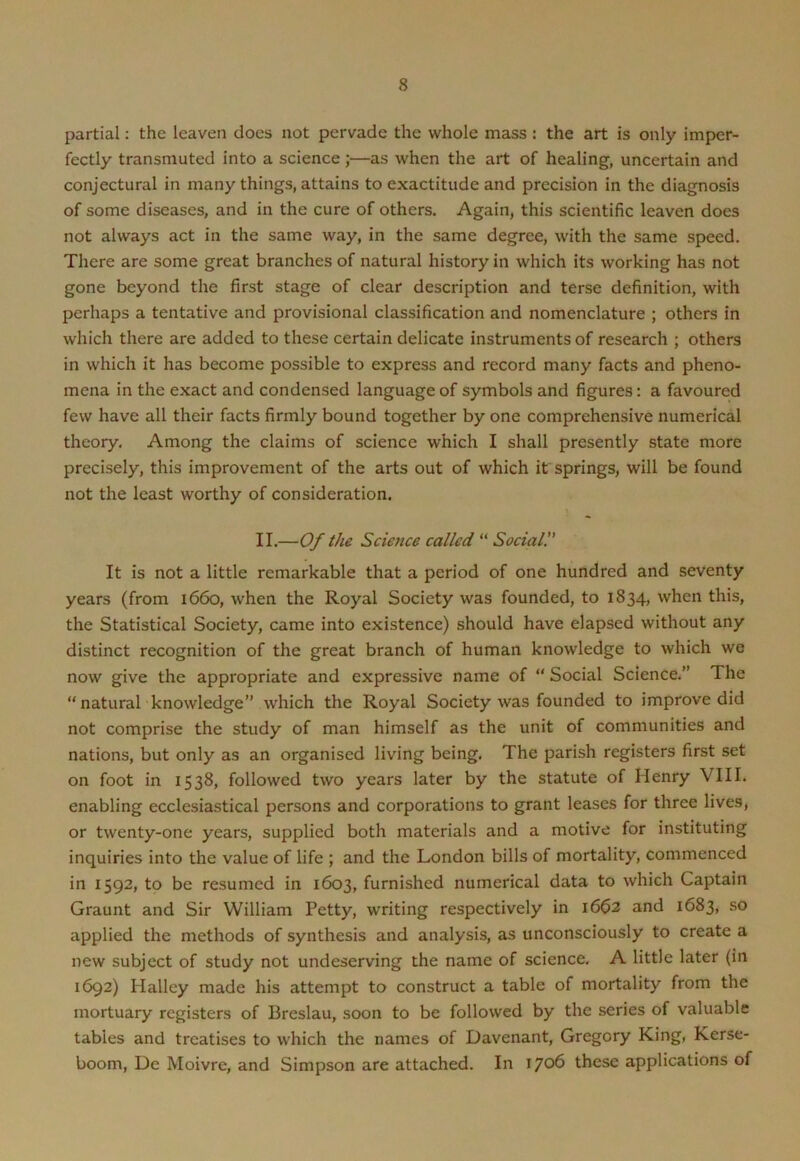 partial: the leaven does not pervade the whole mass : the art is only imper- fectly transmuted into a science;—as when the art of healing, uncertain and conjectural in many things, attains to exactitude and precision in the diagnosis of some diseases, and in the cure of others. Again, this scientific leaven does not always act in the same way, in the same degree, with the same speed. There are some great branches of natural history in which its working has not gone beyond the first stage of clear description and terse definition, with perhaps a tentative and provisional classification and nomenclature ; others in which there are added to these certain delicate instruments of research ; others in which it has become possible to express and record many facts and pheno- mena in the exact and condensed language of symbols and figures: a favoured few have all their facts firmly bound together by one comprehensive numerical theory. Among the claims of science which I shall presently state more precisely, this improvement of the arts out of which it springs, will be found not the least worthy of consideration. II.—Of the Scietice called “ Social. It is not a little remarkable that a period of one hundred and seventy years (from 1660, when the Royal Society was founded, to 1834, when this, the Statistical Society, came into existence) should have elapsed without any distinct recognition of the great branch of human knowledge to which we now give the appropriate and expressive name of “ Social Science.” The “ natural knowledge” which the Royal Society was founded to improve did not comprise the study of man himself as the unit of communities and nations, but only as an organised living being. The parish registers first set on foot in 1538, followed two years later by the statute of Henry VIII. enabling ecclesiastical persons and corporations to grant leases for three lives, or twenty-one years, supplied both materials and a motive for instituting inquiries into the value of life ; and the London bills of mortality, commenced in 1592, to be resumed in 1603, furnished numerical data to which Captain Graunt and Sir William Petty, writing respectively in 1662 and 1683, so applied the methods of synthesis and analysis, as unconsciously to create a new subject of study not undeserving the name of science. A little later (in 1692) Halley made his attempt to construct a table of mortality from the mortuary registers of Breslau, soon to be followed by the series of valuable tables and treatises to which the names of Davenant, Gregory King, Kerse- boom, Dc Moivre, and Simpson are attached. In 1706 these applications of