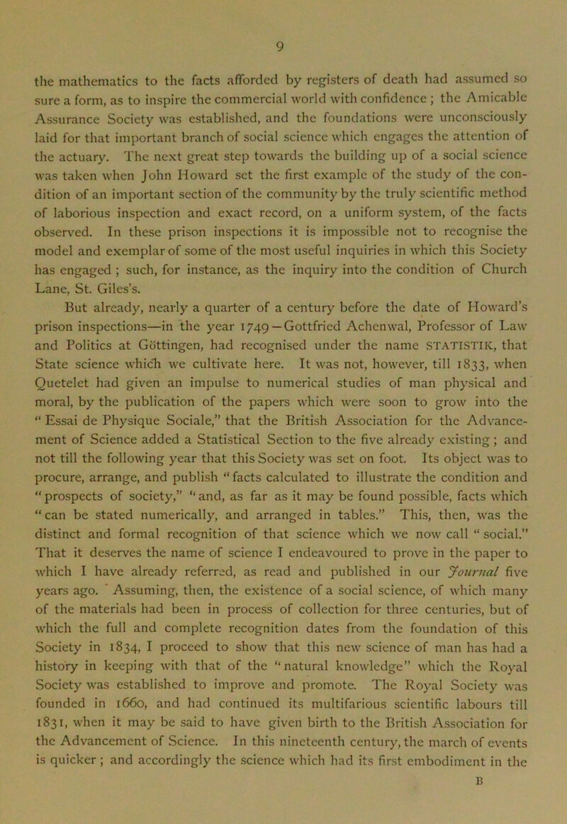 the mathematics to the facts afforded by registers of death had assumed so sure a form, as to inspire the commercial world with confidence ; the Amicable Assurance Society was established, and the foundations were unconsciously laid for that important branch of social science which engages the attention of the actuary. The next great step towards the building up of a social science was taken when John Howard set the first example of the study of the con- dition of an important section of the community by the truly scientific method of laborious inspection and exact record, on a uniform system, of the facts observed. In these prison inspections it is impossible not to recognise the model and exemplar of some of the most useful inquiries in which this Society has engaged ; such, for instance, as the inquiry into the condition of Church Lane, St. Giles’s. But already, nearly a quarter of a century before the date of Howard’s prison inspections—in the year 1749 —Gottfried Achenwal, Professor of Law and Politics at Gottingen, had recognised under the name STATISTIK, that State science which we cultivate here. It was not, however, till 1833, when Quetelet had given an impulse to numerical studies of man physical and moral, by the publication of the papers which Avere soon to grow into the “ Essai de Physique Sociale,” that the British Association for the Advance- ment of Science added a Statistical Section to the five already existing; and not till the following year that this Society Avas set on foot. Its object was to procure, arrange, and publish “facts calculated to illustrate the condition and “ prospects of society,” “ and, as far as it may be found possible, facts which “can be stated numerically, and arranged in tables.” This, then, was the distinct and formal recognition of that science which Ave now call “ social.” That it deserves the name of science I endeavoured to prove in the paper to Avhich I have already referred, as read and published in our Journal five years ago. Assuming, then, the existence of a social science, of which many of the materials had been in process of collection for three centuries, but of which the full and complete recognition dates from the foundation of this Society in 1834, I proceed to sIioav that this neAV science of man has had a history in keeping Avith that of the “natural knoAvledge” Avhich the Royal Society Avas established to improve and promote. The Royal Society was founded in 1660, and had continued its multifarious scientific labours till 1831, Avhen it may be said to have given birth to the British Association for the Advancement of Science. In this nineteenth century, the march of events is quicker; and accordingly the science which had its first embodiment in the B