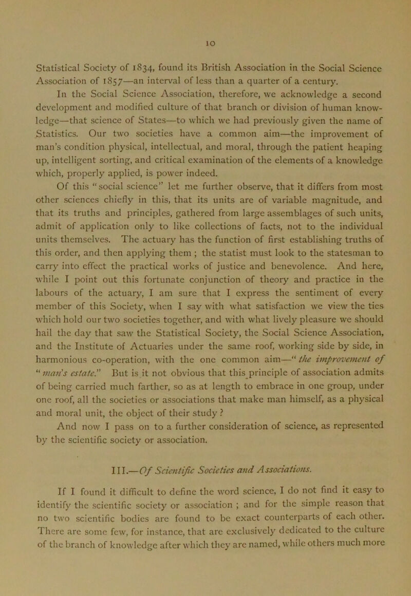 io Statistical Society of 1834, found its British Association in the Social Science Association of 1857—an interval of less than a quarter of a century. In the Social Science Association, therefore, we acknowledge a second development and modified culture of that branch or division of human know- ledge—that science of States—to which we had previously given the name of Statistics. Our two societies have a common aim—the improvement of man’s condition physical, intellectual, and moral, through the patient heaping up, intelligent sorting, and critical examination of the elements of a knowledge which, properly applied, is power indeed. Of this “social science” let me further observe, that it differs from most other sciences chiefly in this, that its units are of variable magnitude, and that its truths and principles, gathered from large assemblages of such units, admit of application only to like collections of facts, not to the individual units themselves. The actuary has the function of first establishing truths of this order, and then applying them ; the statist must look to the statesman to carry into effect the practical works of justice and benevolence. And here, while I point out this fortunate conjunction of theory and practice in the labours of the actuary, I am sure that I express the sentiment of every member of this Society, when I say with what satisfaction we view the ties which hold our two societies together, and with what lively pleasure we should hail the day that saw the Statistical Society, the Social Science Association, and the Institute of Actuaries under the same roof, working side by side, in harmonious co-operation, with the one common aim—“ the improvement of “ man's estate.” But is it not obvious that this principle of association admits of being carried much farther, so as at length to embrace in one group, under one roof, all the societies or associations that make man himself, as a physical and moral unit, the object of their study ? And now I pass on to a further consideration of science, as represented by the scientific society or association. III.—Of Scientific Societies and Associations. If I found it difficult to define the word science, I do not find it easy to identify the scientific society or association ; and for the simple reason that no two scientific bodies are found to be exact counterparts of each other. There are some few, for instance, that arc exclusively dedicated to the culture of the branch of knowledge after which they are named, while others much more