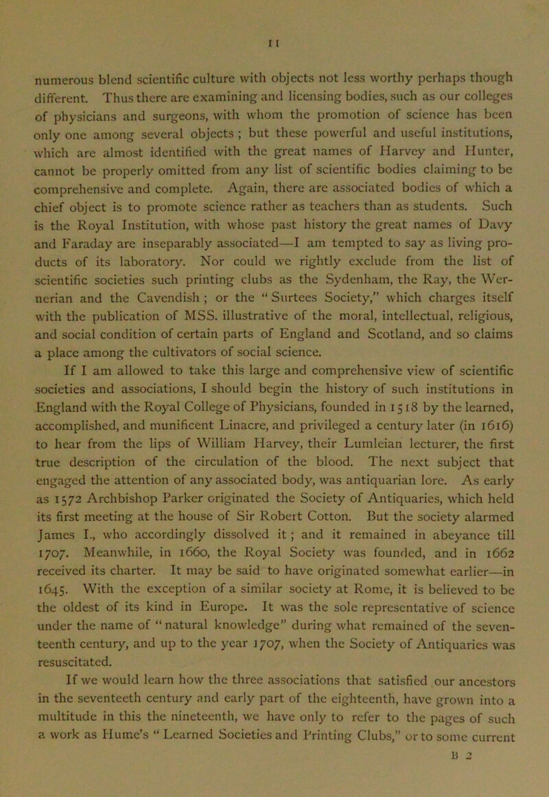 11 numerous blend scientific culture with objects not less worthy perhaps though different. Thus there are examining and licensing bodies, such as our colleges of physicians and surgeons, with whom the promotion of science has been only one among several objects ; but these powerful and useful institutions, which are almost identified with the great names of Harvey and Hunter, cannot be properly omitted from any list of scientific bodies claiming to be comprehensive and complete. Again, there are associated bodies of which a chief object is to promote science rather as teachers than as students. Such is the Royal Institution, with whose past history the great names of Davy and Faraday are inseparably associated—I am tempted to say as living pro- ducts of its laboratory. Nor could we rightly exclude from the list of scientific societies such printing clubs as the Sydenham, the Ray, the Wer- nerian and the Cavendish ; or the “ Surtees Society,” which charges itself with the publication of MSS. illustrative of the moral, intellectual, religious, and social condition of certain parts of England and Scotland, and so claims a place among the cultivators of social science. If I am allowed to take this large and comprehensive view of scientific societies and associations, I should begin the history of such institutions in England with the Royal College of Physicians, founded in 15 i8 by the learned, accomplished, and munificent Linacre, and privileged a century later (in 1616) to hear from the lips of William Harvey, their Lumleian lecturer, the first true description of the circulation of the blood. The next subject that engaged the attention of any associated body, was antiquarian lore. As early as 1572 Archbishop Parker originated the Society of Antiquaries, which held its first meeting at the house of Sir Robert Cotton. But the society alarmed James I., who accordingly dissolved it ; and it remained in abeyance till 1707. Meanwhile, in 1660, the Royal Society was founded, and in 1662 received its charter. It may be said to have originated somewhat earlier—in 1645. With the exception of a similar society at Rome, it is believed to be the oldest of its kind in Europe. It was the sole representative of science under the name of “ natural knowledge’’ during what remained of the seven- teenth century, and up to the year 1707, when the Society of Antiquaries was resuscitated. If we would learn how the three associations that satisfied our ancestors in the seventeeth century and early part of the eighteenth, have grown into a multitude in this the nineteenth, we have only to refer to the pages of such a. work as Hume’s “ Learned Societies and Printing Clubs,” or to some current