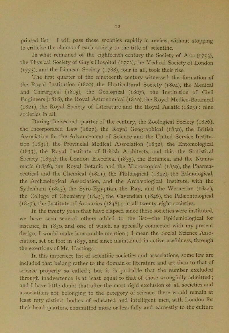 printed list. I will pass these societies rapidly in review, without stopping to criticise the claims of each society to the title of scientific. In what remained of the eighteenth century the Society of Arts (1753), the Physical Society of Guy’s Hospital (i772),the Medical Society of London (1773), and the Linnean Society (1788), four in all, took their rise. The first quarter of the nineteenth century witnessed the formation of the Royal Institution (1800), the Horticultural Society (1804), the Medical and Chirurgical (1805), the Geological (1807), the Institution of Civil Engineers (1818), the Royal Astronomical (1820), the Royal Medico-Botanical (1821), the Royal Society of Literature and the Royal Asiatic (1823): nine societies in all. During the second quarter of the century, the Zoological Society (182C), the Incorporated Law (1827), the Royal Geographical (1830), the British Association for the Advancement of Science and the United Service Institu- tion (1831), the Provincial Medical Association (1832), the Entomological (1833), the Royal Institute of British Architects, and this, the Statistical Society (1834), the London Electrical (1835), the Botanical and the Numis- matic (1836), the Royal Botanic and the Microscopical (1839), the Pharma- ceutical and the Chemical (1841), the Philological (1842), the Ethnological, the Archaeological Association, and the Archaeological Institute, with the Sydenham (1843), the Syro-Egyptian, the Ray, and the Wernerian (1844), the College of Chemistry (1845), the Cavendish (1846), the Palaeontological (1847), the Institute of Actuaries (1848); in all twenty-eight societies. In the twenty years that have elapsed since these societies were instituted, we have seen several others added to the list—the Epidemiological for instance, in 1850, and one of which, as specially connected with my present design, I would make honourable mention ; I mean the Social Science Asso- ciation, set on foot in 1857, and since maintained in active usefulness, through the exertions of Mr. Hastings. In this imperfect list of scientific societies and associations, some few are included that belong rather to the domain of literature and art than to that of science properly so called ; but it is probable that the number excluded through inadvertence is at least equal to that of those wrongfully admitted ; and I have little doubt that after the most rigid exclusion of all societies and associations not belonging to the category of science, there would remain at least fifty distinct bodies of educated and intelligent men, with London for their head quarters, committed more or less fully and earnestly to the culture