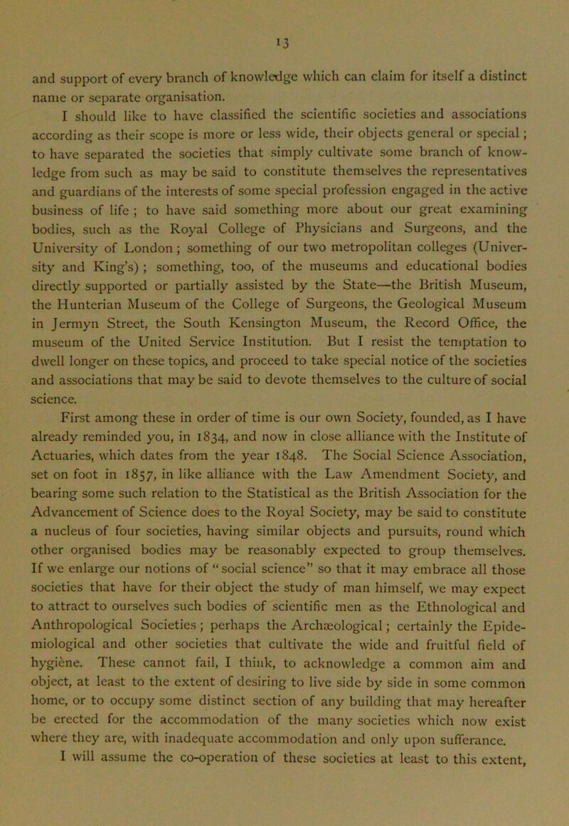 and support of every branch of knowledge which can claim for itself a distinct name or separate organisation. I should like to have classified the scientific societies and associations according as their scope is more or less wide, their objects general or special; to have separated the societies that simply cultivate some branch of know- ledge from such as may be said to constitute themselves the representatives and guardians of the interests of some special profession engaged in the active business of life ; to have said something more about our great examining bodies, such as the Royal College of Physicians and Surgeons, and the University of London; something of our two metropolitan colleges (Univer- sity and King’s) ; something, too, of the museums and educational bodies directly supported or partially assisted by the State—the British Museum, the Hunterian Museum of the College of Surgeons, the Geological Museum in Jermyn Street, the South Kensington Museum, the Record Office, the museum of the United Service Institution. But I resist the temptation to dwell longer on these topics, and proceed to take special notice of the societies and associations that may be said to devote themselves to the culture of social science. First among these in order of time is our own Society, founded, as I have already reminded you, in 1834, and now in close alliance with the Institute of Actuaries, which dates from the year 1848. The Social Science Association, set on foot in 1857, in like alliance with the Law Amendment Society, and bearing some such relation to the Statistical as the British Association for the Advancement of Science does to the Royal Society, may be said to constitute a nucleus of four societies, having similar objects and pursuits, round which other organised bodies may be reasonably expected to group themselves. If we enlarge our notions of “social science” so that it may embrace all those societies that have for their object the study of man himself, we may expect to attract to ourselves such bodies of scientific men as the Ethnological and Anthropological Societies ; perhaps the Archaeological; certainly the Epide- miological and other societies that cultivate the wide and fruitful field of hygiene. These cannot fail, I think, to acknowledge a common aim and object, at least to the extent of desiring to live side by side in some common home, or to occupy some distinct section of any building that may hereafter be erected for the accommodation of the many societies which now exist where they are, with inadequate accommodation and only upon sufferance. I will assume the co-operation of these societies at least to this extent,