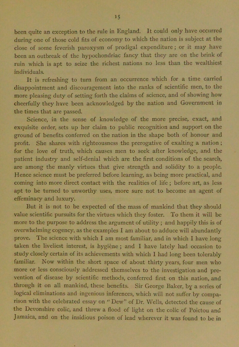 been quite an exception to the rule in England. It could only have occurred during one of those cold fits of economy to which the nation is subject at the close of some feverish paroxysm of prodigal expenditure ; or it may have been an outbreak of the hypochondriac fancy that they are on the brink of ruin which is apt to seize the richest nations no less than the wealthiest individuals. It is refreshing to turn from an occurrence which for a time carried disappointment and discouragement into the ranks of scientific men, to the more pleasing duty of setting forth the claims of science, and of showing how cheerfully they have been acknowledged by the nation and Government in the times that are passed. Science, in the sense of knowledge of the more precise, exact, and exquisite order, sets up her claim to public recognition and support on the ground of benefits conferred on the nation in the shape both of honour and profit. She shares with righteousness the prerogative of exalting a nation ; for the love of truth, which causes men to seek after knowledge, and the patient industry and self-denial which are the first conditions of the search, are among the manly virtues that give strength and solidity to a people. Hence science must be preferred before learning, as being more practical, and coming into more direct contact with the realities of life ; before art, as less apt to be turned to unworthy uses, more sure not to become an agent of effeminacy and luxury. But it is not to be expected of the mass of mankind that they should value scientific pursuits for the virtues which they foster. To them it will be more to the purpose to address the argument of utility ; and happily this is of overwhelming cogency, as the examples I am about to adduce will abundantly prove. The science with which I am most familiar, and in which I have long taken the liveliest interest, is hygiene ; and I have lately had occasion to study closely certain of its achievements with which I had long been tolerably familiar. Now within the short space of about thirty years, four men who more or less consciously addressed themselves to the investigation and pre- vention of disease by scientific methods, conferred first on this nation, and through it on all mankind, these benefits. Sir George Baker, by a series of logical eliminations and ingenious inferences, which will not suffer by compa- rison with the celebrated essay on “ Dew” of Dr. Wells, detected the cause of the Devonshire colic, and threw a flood of light on the colic of Poictou and Jamaica, and on the insidious poison of lead wherever it was found to be in