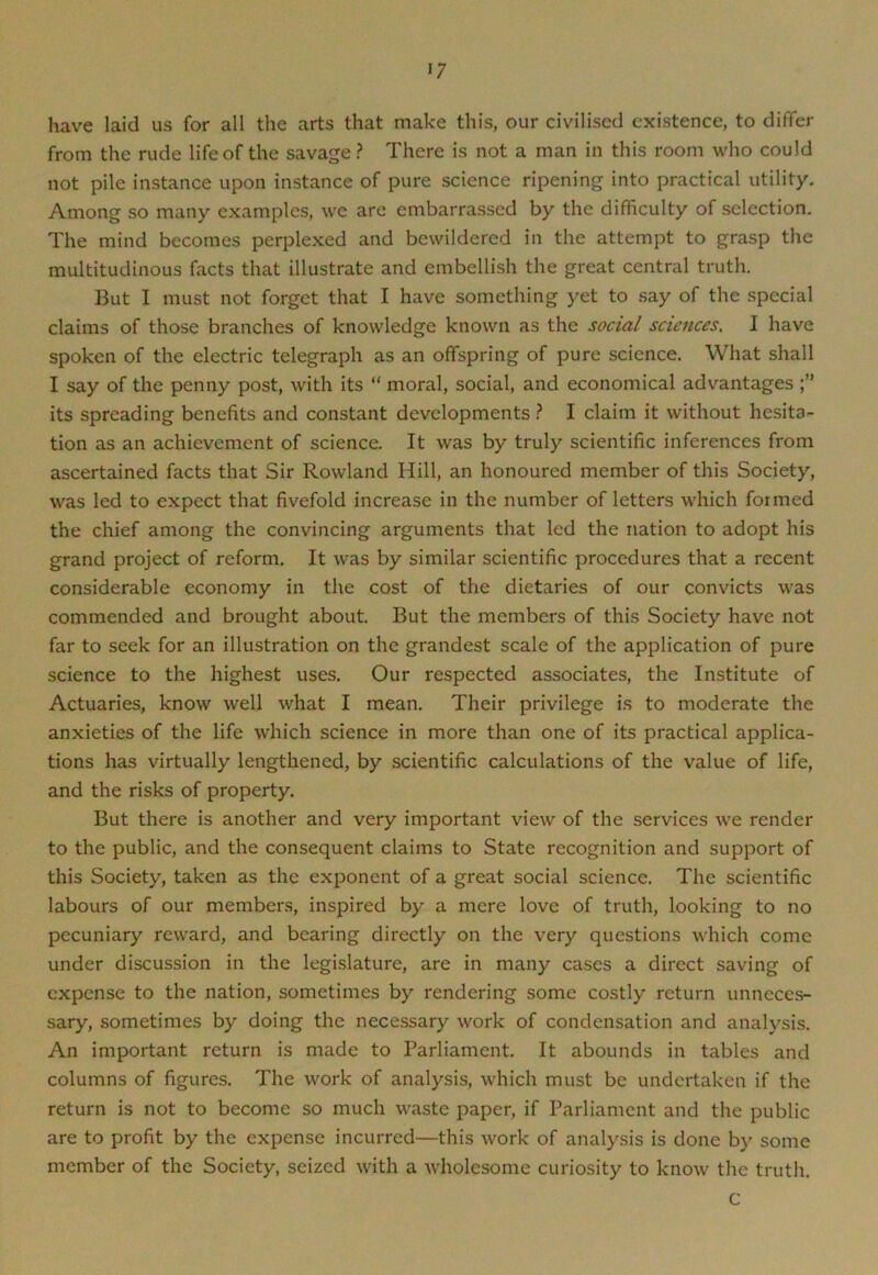 >7 have laid us for all the arts that make this, our civilised existence, to differ from the rude life of the savage ? There is not a man in this room who could not pile instance upon instance of pure science ripening into practical utility. Among so many examples, we are embarrassed by the difficulty of selection. The mind becomes perplexed and bewildered in the attempt to grasp the multitudinous facts that illustrate and embellish the great central truth. But I must not forget that I have something yet to say of the special claims of those branches of knowledge known as the social sciences, I have spoken of the electric telegraph as an offspring of pure science. What shall I say of the penny post, with its “ moral, social, and economical advantages its spreading benefits and constant developments ? I claim it without hesita- tion as an achievement of science. It was by truly scientific inferences from ascertained facts that Sir Rowland Hill, an honoured member of this Society, was led to expect that fivefold increase in the number of letters which formed the chief among the convincing arguments that led the nation to adopt his grand project of reform. It was by similar scientific procedures that a recent considerable economy in the cost of the dietaries of our convicts was commended and brought about. But the members of this Society have not far to seek for an illustration on the grandest scale of the application of pure science to the highest uses. Our respected associates, the Institute of Actuaries, know well what I mean. Their privilege is to moderate the anxieties of the life which science in more than one of its practical applica- tions has virtually lengthened, by scientific calculations of the value of life, and the risks of property. But there is another and very important view of the services we render to the public, and the consequent claims to State recognition and support of this Society, taken as the exponent of a great social science. The scientific labours of our members, inspired by a mere love of truth, looking to no pecuniary reward, and bearing directly on the very questions which come under discussion in the legislature, are in many cases a direct saving of expense to the nation, sometimes by rendering some costly return unneces- sary, sometimes by doing the necessary work of condensation and analysis. An important return is made to Parliament. It abounds in tables and columns of figures. The work of analysis, which must be undertaken if the return is not to become so much waste paper, if Parliament and the public are to profit by the expense incurred—this work of analysis is done by some member of the Society, seized with a wholesome curiosity to know the truth. C