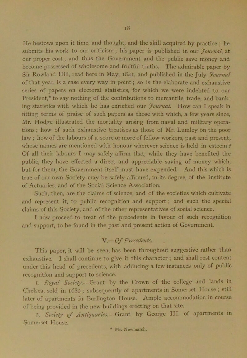 He bestows upon it time, and thought, and the skill acquired by practice ; he submits his work to our criticism ; his paper is published in our Journal, at our proper cost; and thus the Government and the public save money and become possessed of wholesome and fruitful truths. The admirable paper by Sir Rowland Hill, read here in May, 1841, and published in the July Journal of that year, is a case every way in point; so is the elaborate and exhaustive series of papers on electoral statistics, for which we were indebted to our President,* to say nothing of the contributions to mercantile, trade, and bank- ing statistics with which he has enriched our Journal. How can I speak in fitting terms of praise of such papers as those with which, a few years since, Mr. Hodge illustrated the mortality arising from naval and military opera- tions ; how of such exhaustive treatises as those of Mr. Lumley on the poor law ; how of the labours of a score or more of fellow workers, past and present, whose names are mentioned with honour wherever science is held in esteem ? Of all their labours I may safely affirm that, while they have benefited the public, they have effected a direct and appreciable saving of money which, but for them, the Government itself must have expended. And this which is true of our own Society may be safely affirmed, in its degree, of the Institute of Actuaries, and of the Social Science Association. Such, then, are the claims of science, and of the societies which cultivate and represent it, to public recognition and support ; and such the special claims of this Society, and of the other representatives of social science. I now proceed to treat of the precedents in favour of such recognition and support, to be found in the past and present action of Government. V.—Of Precedents. This paper, it will be seen, has been throughout suggestive rather than exhaustive. I shall continue to give it this character ; and shall rest content under this head of precedents, with adducing a few instances only of public recognition and support to science. 1. Royal Society.—Grant by the Crown of the college and lands in Chelsea, sold in 1682 ; subsequently of apartments in Somerset House; still later of apartments in Burlington House. Ample accommodation in course of being provided in the new buildings erecting on that site. 2. Society of Antiquaries.—Grant by George III. of apartments in Somerset House. Mr. Ncwmarch.