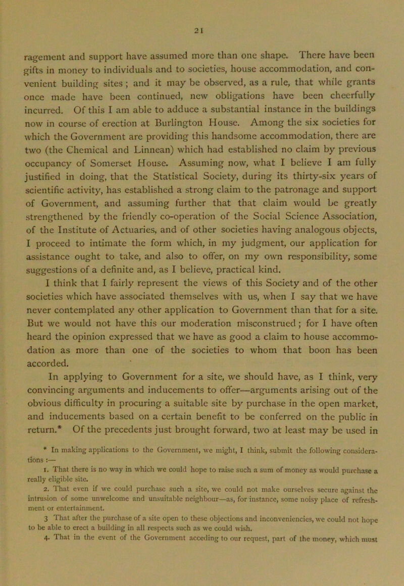 rage men t and support have assumed more than one shape. There have been gifts in money to individuals and to societies, house accommodation, and con- venient building sites ; and it may be observed, as a rule, that while grants once made have been continued, new obligations have been cheerfully incurred. Of this I am able to adduce a substantial instance in the buildings now in course of erection at Burlington House. Among the six societies for which the Government are providing this handsome accommodation, there are two (the Chemical and Linnean) which had established no claim by previous occupancy of Somerset House. Assuming now, what I believe I am fully justified in doing, that the Statistical Society, during its thirty-six years of scientific activity, has established a strong claim to the patronage and support of Government, and assuming further that that claim would be greatly strengthened by the friendly co-operation of the Social Science Association, of the Institute of Actuaries, and of other societies having analogous objects, I proceed to intimate the form which, in my judgment, our application for assistance ought to take, and also to offer, on my own responsibility, some suggestions of a definite and, as I believe, practical kind. I think that I fairly represent the views of this Society and of the other societies which have associated themselves with us, when I say that we have never contemplated any other application to Government than that for a site. But we would not have this our moderation misconstrued; for I have often heard the opinion expressed that we have as good a claim to house accommo- dation as more than one of the societies to whom that boon has been accorded. In applying to Government for a site, we should have, as I think, very convincing arguments and inducements to offer—arguments arising out of the obvious difficulty in procuring a suitable site by purchase in the open market, and inducements based on a certain benefit to be conferred on the public in return.* Of the precedents just brought forward, two at least may be used in * In making applications to the Government, we might, I think, submit the following considera- tions :— 1. That there is no way in which we could hope to raise such a sum of money as would purchase a really eligible site. 2. That even if we could purchase such a site, we could not make ourselves secure against the intrusion of some unwelcome and unsuitable neighbour—as, for instance, some noisy place of refresh- ment or entertainment. 3 That after the purchase of a site open to these objections and inconveniencies, we could not hope to be able to erect a building in all respects such as we could wish. 4. That in the event of the Government acceding to our request, part of the money, which must