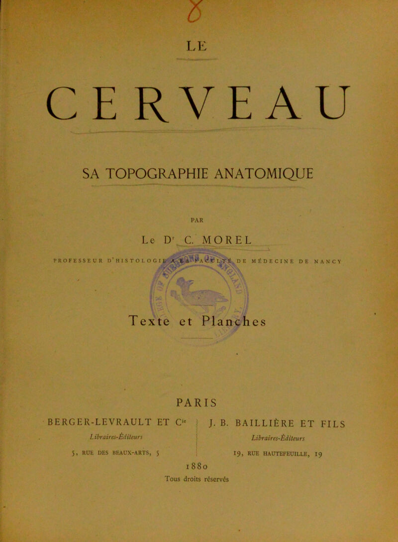 SA TOPOGRAPHIE ANATOMIQUE PAR Le C MOREL PROFESSEUR D’hISTOLOGIE'A, i-A F'a U L T É , D E MÉDECINE DE NANCY Texte et Planches PARIS BERGER-LEVRAULT ET C‘= j J. B. BAILLIÈRE ET FILS Libraires-Éditeurs | Libraires-Éditeurs 5, RUE DES BEAUX-ARTS, 5 | I9, RUE HAUTEFEUILLE, I9 1880 Tous droits réservés