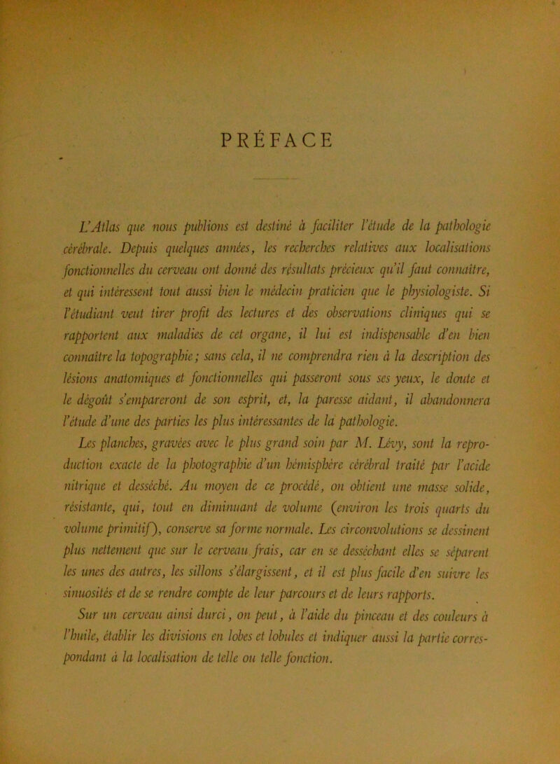 PRÉFACE VAtlas que nous publions est destiné à faciliter l’étude de la pathologie cérébrale. Depuis quelques années, les recherches relatives aux localisations fonctionnelles du cerveau ont donné des résultats précieux qu’il faut conmiître, et qui intéressent tout aussi bien le médecin praticien que le physiologiste. Si l’étudiant veut tirer profit des lectures et des observations cliniques qui se rapportent aux maladies de cet organe, il lui est indispensable d’en bien connaitre la topographie; sans cela, il ne comprendra rien à la description des lésions anatomiques et fonctionnelles qui passeront sous ses yeux, le doute et le dégoût s empareront de son esprit, et, la paresse aidant, il abandonnera l’étude d’une des parties les plus intéressantes de la pathologie. Les planches, gravées avec le plus grand soin par M. Lévy, sont la repro- duction exacte de la photographie d’un hémisphère cérébral traité par l’acide nitrique et desséché. Au moyen de ce procédé, on obtient une masse solide, résistante, qui, tout en diminuant de volume (environ les trois quarts du volume primitif), conserve sa forme normale. Les circonvolutions se dessinent plus nettement que sur le cerveau, frais, car en se desséchant elles se séparent les unes des autres, les sillons s’élargissent, et il est plus facile d’en suivre les sinuosités et de se rendre compte de leur parcours et de leurs rapports. Sur un cerveau ainsi durci, on peut, à l’aide du pinceau et des couleurs à l’huile, établir les divisions en lobes et lobules et indiquer aussi la partie corres- pondant à la localisation de telle ou telle fonction.