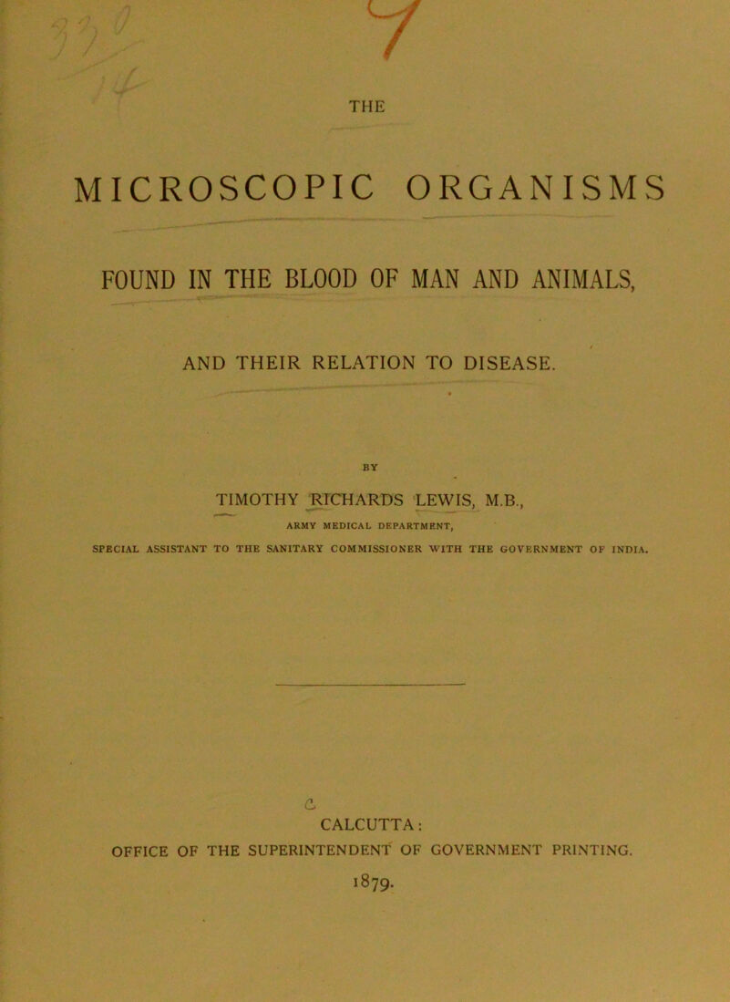 MICROSCOPIC ORGANISMS FOUND IN THE BLOOD OF MAN AND ANIMALS, AND THEIR RELATION TO DISEASE. BY TIMOTHY RICHARDS LEWIS, M.B., ARMY MEDICAL DEPARTMENT, SPECIAL ASSISTANT TO THE SANITARY COMMISSIONER WITH THE GOVERNMENT OF INDIA. CALCUTTA: OFFICE OF THE SUPERINTENDENT OF GOVERNMENT PRINTING. 1879.