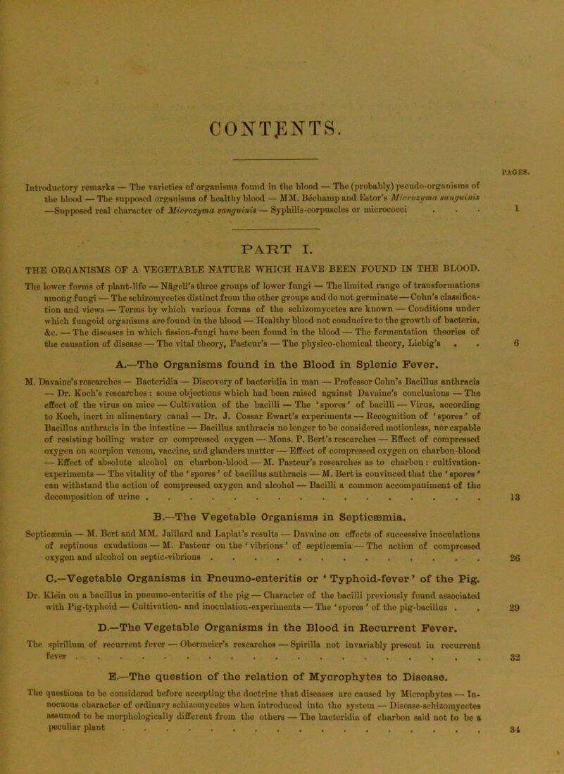 CONTENTS. PAOE3. Introductory remarks — The varieties of organisms found in tlie Wood — Tlie (])robahly) ]iseudo-orgnnisms of tlic blood — Ilie snpiK)scd organisms of bealtby blood — MM. Beebampaiid Kstor’s Microzyma sanyutnis —Supposed real cbanicter of Microzyma sanguinis — Syphilis-corpuscles or micrococci ... 1 PART I. THE OEGANISMS OP A VEGETABLE NATUEE WHICH HAVE BEEN FOUND IN THE BLOOD. The lower forms of plant-life — N&geli’s three groups of lower fungi — Tlie limited range of transformations among fungi — The scbizomycetes distinct from the other groups and do not germinate — Cohn’s classifica- tion and views — Terms by which various forms of the scbizomycetes are known — Conditions under which fungoid organisms are found in the blood — Healthy blood not conducive to the g^wth of bacteria, &c. — The diseases in which fission-fungi have been found in the blood — The fermentation theories of the causation of disease — The vital theory, Pasteur’s — The physico-chemical theory, Liebig’s , . 6 A.—The Organisms found in the Blood in Splenic Fever. M. Dnvaine’s researches — Bactcridia — Discovery of bacteridia in man — Professor Cohn’s Bacillus anthracis — Dr. Koch’s researches : some objections which had been raised against Davaine’s conclusions — The effect of the virus on mice — Cultivation of the bacilli — The ‘spores’ of bacilli — Virus, according to Koch, inert in alimentary canal — Dr. J. Cossar Ewart’s experiments — Recognition of ‘spores’ of Bacillus anthracis in the intestine—Bacillus anthracis no longer to be considered motionless, nor capable of resisting boiling water or compressed oxygen —■ Mons. P. Bert’s researches — Effect of compressed oxygen on scorpion venom, vaccine, and glanders matter — Effect of compressed oxygen on charbon-blood — Effect of absolute alcohol on charbon-blood — M. Pasteur’s researches as to charbon ; cultivation- exi)eriment8 — The vitality of the ‘ spores ’ of bacillus anthracis — M. Bert is convinced that the ‘ spores ’ can withstand the action of compressed oxygen and alcohol — Bacilli a common accompaniment of the decomposition of urine 13 B.—The Vegetable Organisms in Septicsemia. Sopticromia — M. Bert and MM. Jaillard and Laplat’s results — Davaine on effects of successive inoculations of septinous exudations — M. Pasteur on the ‘ vibrions ’ of scpticremia — The action of compressed oxygen and alcohol on septic-vibrions 26 C.—Vegetable Organisms in Pneumo-enteritis or ‘ Typhoid-fever ’ of the Pig. Dr. Klein on a bacillus in pneumo-enteritis of the pig— Character of the bacilli previously found associatetl with Pig-typhoid — Cultivation- and inoculation-experiments — Tlie ‘ spores ' of the pig-bacillus . . 29 D.—The Vegetable Organisms in the Blood in Recurrent Fever. The spirillum of recurrent fever — Oberraeier’s researches — Spirilhv not invariably present in recurrent fever 33 E.—The question of the relation of Mycrophytes to Disease. The questions to be considereil before accepting the doctrine that diseases are caused by Microphytes — In- nocuous character of ordinary schizomycetes when introduced into the system — Disease-schizomycctcs assumed to be morphologically different from the others — The bactcridia of charbon said not to be a lieculiar plant 3.4