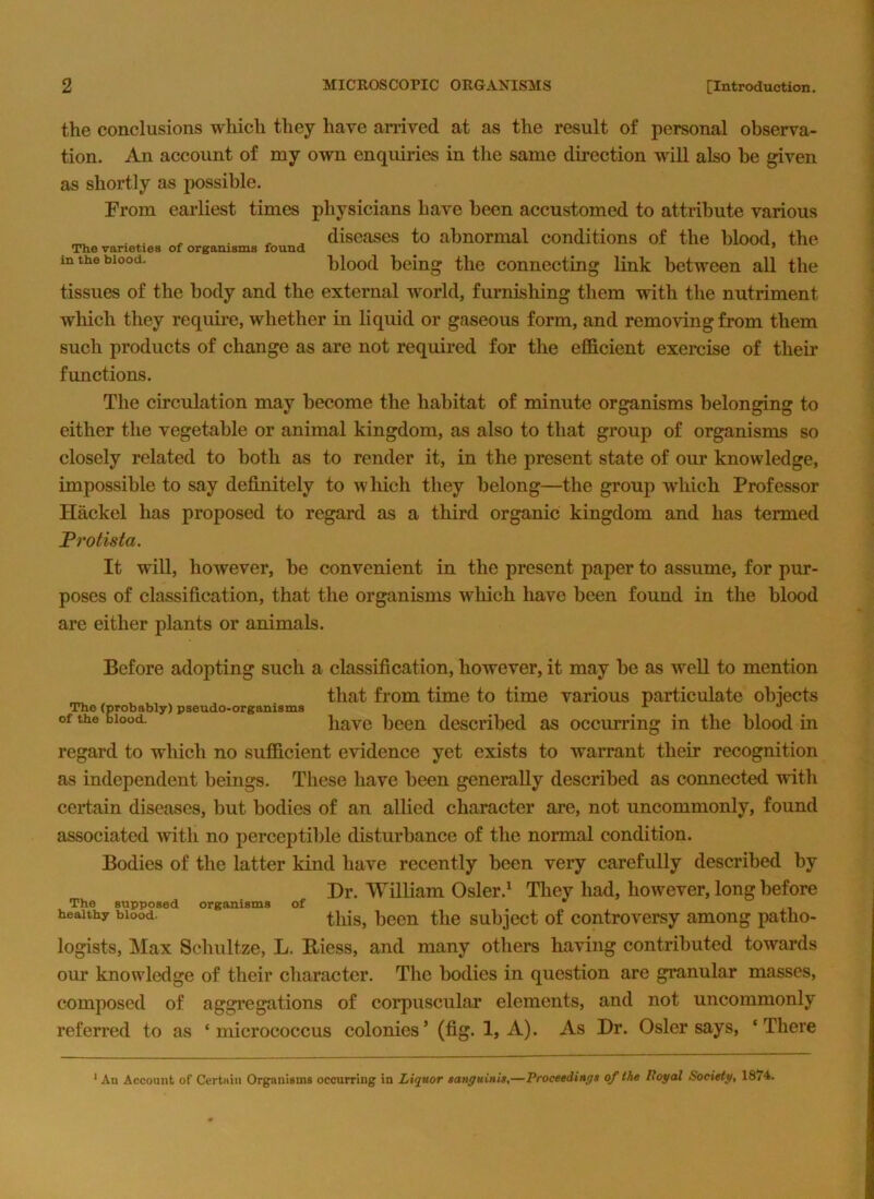 the conclusions which they have amved at as the result of personal observa- tion. An account of my own enquiries in the same direction will also be given as shortly as possible. From earliest times physicians have been accustomed to attribute various _ ^ diseases to abnormal conditions of the blood, the in the blood. blood being the connecting link between all the tissues of the body and the external world, furnishing them with the nutriment which they require, whether in liquid or gaseous form, and removing from them such products of change as are not required for the efficient exercise of their functions. The circulation may become the habitat of minute organisms belonging to either the vegetable or animal kingdom, as also to that group of organisms so closely related to both as to render it, in the present state of our knowledge, impossible to say definitely to wliich they belong—the group which Professor Hackel has proposed to regard as a third organic kingdom and has termed Protista. It will, however, be convenient in the present paper to assume, for pur- poses of classification, that the organisms wliich have been found in the blood are either plants or animals. Before adopting such a classification, however, it may be as well to mention _ that from time to time various particulate obiects The (probably) pseudo-organisms ^ of the blood. have been described as occurring in the blood in regard to which no sufficient evidence yet exists to warrant their recognition as independent beings. These have been generally described as connected with certain diseases, but bodies of an allied character are, not uncommonly, found associated ivitli no perceptible disturbance of the normal condition. Bodies of the latter kind have recently been very carefully described by Dr. William Osler.^ They had, however, long before tills, been the subject of controversy among patho- logists, Max Schultze, L. E-iess, and many others having contributed towards our knowledge of their character. The bodies in question are granular masses, composed of aggregations of corpuscular elements, and not uncommonly referred to as ‘micrococcus colonies’ (fig. 1, A). As Dr. Osier says, ‘There The supposed organisms healthy blood. of ' An Account of Certiiin Organisms occurring in Liquor sanguinis,—Proceedings of the Poyal Society, 1874.