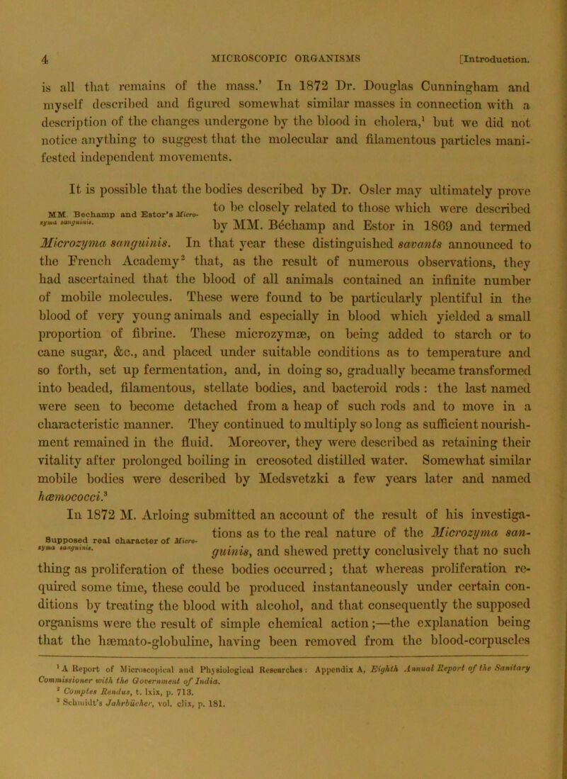 is all that remains of the mass.’ In 1872 Dr. Douglas Cunningham and myself described and figured somewhat similar masses in connection with a descrij)tion of the changes undergone hy the blood in cholera,' but we did not notice anything to suggest that the molecular and filamentous particles mani- fested iudejicndent movements. It is possible that the bodies described by Dr. Osier may ultimately prove X, X. * * , closely related to those which were described Bechamp and Estor in 1869 and termed Microzyma sanguinis. In that year these distinguished savants announced to the Drench Academy® that, as the result of numerous observations, they had ascertained that the blood of all animals contained an infinite number of mobile molecules. These were found to be particularly plentiful in the blood of very young animals and especially in blood which yielded a small proportion of fibrine. These microzymm, on being added to starch or to cane sugar, &c., and placed under suitable conditions as to temperature and so forth, set up fermentation, and, in doing so, gradually became transformed into beaded, filamentous, stellate bodies, and bacteroid rods ; the last named were seen to become detached from a heap of such rods and to move in a characteristic manner. They continued to multiply so long as sufficient nourish- ment remained in the fluid. Moreover, they were described as retaining their vitality after prolonged boiUng in creosoted distilled water. Somewhat similar mobile bodies were described by Medsvetzki a few years later and named hcsmococci? In 1872 M. Arloing submitted an account of the result of his investiga- „ ^ tions as to the real nature of the Microzyma san- *j«a tixnguinx,. Qumis^ Rud sliewed pretty conclusively that no such thing as proliferation of these bodies occurred; that whereas proliferation re- quired some time, these could be produced instantaneously under certain con- ditions by treating the blood with alcohol, and that consequently the supposed organisms were the result of simple chemical action;—the exjdanation being that the hsemato-globuline, having been removed from the blood-corpuscles * A Report of MicroscoiiioHl and Phj'Biological Rescarcbes : Appendix A, Eighth Annual Report of the Sanitary Commitsioner with the Government of India, * Comptes Rendus, t. Ixix, p. 713. ® Scbiiiidt’s Jahrbucher, vol. clix, p. 181.
