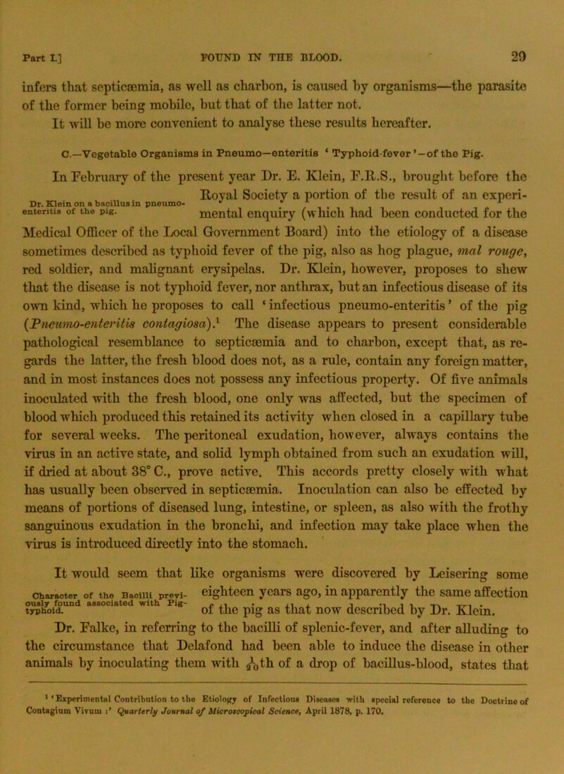 infers tliat septicajmia, as well as cliarbon, is caused by organisms—the parasite of the former being mobile, but that of the latter not. It will be more convenient to analyse these results hereafter. C.—Vegetable Organisms in Pneumo—enteritis * Typhoid-fever ’—of the Pig. In February of the present year Dr. E. Klein, F.K.S., brought before the Koyal Society a portion of the result of an experi- Dr. Klein on a bacillus in pneumo- . . enteritis of the pig. Piental enquiry (which had been conducted for the Medical Officer of the Local Government Board) into the etiology of a disease sometimes described as typhoid fever of the pig, also as hog plague, mal rouge^ red soldier, and mahgnant erysipelas. Dr. Klein, however, proposes to shew that the disease is not typhoid fever, nor anthrax, but an infectious disease of its own kind, which he proposes to call ‘ infectious pneumo-enteritis ’ of the pig {Fneumo-etiteritis contagiosa)} The disease appears to present considerable pathological resemblance to septicaemia and to charbon, except that, as re- gards the latter, the fresh blood does not, as a rule, contain any foreign matter, and in most instances does not possess any infectious property. Of five animals inoculated with the fresh blood, one only was affected, but the specimen of blood which produced this retained its activity when closed in a capillary tube for several weeks. The peritoneal exudation, however, always contains the virus in an active state, and solid lymph obtained from such an exudation will, if dried at about 38° C., prove active. This accords pretty closely with what has usually been observed in septicaemia. Inoculation can also be effected by means of portions of diseased lung, intestine, or spleen, as also with the frothy sanguinous exudation in the bronchi, and infection may take place when the virus is introduced directly into the stomach. It would seem that like organisms were discovered by Leisering some Character of the Bacilli previ- eighteen years ago, in apparently the same affection ously found associated with Pig- « ., . i i t tt-i . typhoid. of the pig as that now described by Dr. Klein. Dr. Falke, in referring to the bacilli of splenic-fever, and after aUuding to the circumstance that Delafond had been able to induce the disease in other animals by inoculating them with g\th of a drop of bacillus-blood, states that > ‘ Experimental Contribution to the Etiology of Infectious Diseases -with special reference to the Doctrine of Contagium Vivum Quarterly Journal of iJicrotcopical Science, April 1878, p. 170.