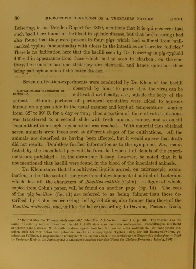 Ijcisering, in his Dresden Deport for 18G0, mentions that it is quite correct that such bacilli are found in the blood in splenic disease, but that he (Leisering) had also found that they were present in four pigs which had suffered from well- marked tyiihus (abdominalis) with ulcers in the intestines and swelled follicles.* There is no indication here that the bacilli seen by Dr. Leisering in pig-typhoid differed in appearance from those which he had seen in charbon ; on the con- trary, he seems to assume that they are identical, and hence questions tlieir being pathognomonic of the latter disease. Cultivation-and inoculation-ex- periments. Seven cultivation-experiments were conducted by Dr. Klein of the bacilli observed by him ‘ to prove that the virus can be cultivated artificially, i. e., outside the body of the animal.’ Minute portions of peritoneal exudation were added to aqueous humor on a glass slide in the usual manner and kept at temperatures ranging from 32“ to 39“ C. for a day or two; then a portion of the cultivated substance was transferred to a second slide with fresh aqueous humor, and so on till from a third to an eighth generation was reached. With material thus obtained seven animals were inoculated at different stages of the cultivations. All the animals are described as having been affected, but it would appear that death did not result. Doubtless further information as to the symptoms, &c., mani- fested by the inoculated pigs will be furnished when full details of the experi- ments are published. In the meantime it may, however, be noted that it is not mentioned that bacilli were found in the blood of the inoculated animals. Dr, Klein states that the cultivated liquids proved, on microscopic exam- ination, to be ‘ the seat of the growth and development of a kind of bacterium which has all the characters of Bacillus suhtilis (Cohn) ’—a figure of which, copied from Cohn’s paper, will be found on another page (fig. 14). The rods of the T^\^-hacillu8 (fig. 11) are referred to as being thinner than those de- scribed by Cohn as occurring in hay solutions, also thinner than those of the Bacillus anthracis, and, imlike the latter (according to Davaine, Pasteur, Koch, * ‘ Bericht fiber die Thiemrzneiwissengcbaft,’ Scbmidt’s Jahrhucher. Band. 114, p. 131. Tbe original is as fol- lows: ‘Leisering sagt iin Dresduer Bericbt f. 1860, dass man nacb den vorliegendeii Boobacbtungen uiit Recht annebmen konne, dass im Milzbnmdblute diese eigentbiimlicben Korpercben stets vorkommen. Er babe jedocb die- selben aucb bei vier Scbweinen gcfunden, welcbe an ausgepragtem Typhus litten, der mit Darmgeschwuren, ge- scbwcltcn Follikeln, blassgrauliclier Farbung der Musklen nnd keiner Blutilberrullung der Eiiigeweidc einherging.’—Cited by Professor Klob in bis Pathologitoh-Analomischo StudiM iib«r da* We**H d«* Cholera-Procwe*: Leipzig, 1867.