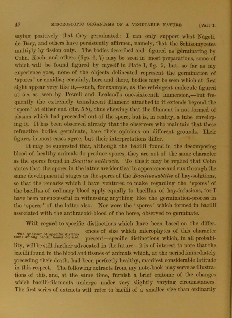 saying positively that they germinated: I can only support what Nageli, de Baiy, and othei-s have persistently affirmed, namely, that the Schizomycetes multiply by fission only. The bodies described and figured as germinating by Cohn, Koch, and others (figs. 6, 7) may be seen in most preparations, some of which will be found figured by myself in Plate I, fig. 5, but, so far as my experience goes, none of the objects delineated represent the germmation of ‘ spores ’ or conidia; certainly, here and there, bodies may be seen which at first sight appear very like it,—such, for example, as the refringent molecule figured at 5 G as seen by Powell and Lealand’s one-sixteenth immersion,—but fre- quently the extremely translucent filament attached to it extends beyond the ‘ spoi-e ’ at either end (fig. 5 i), thus shewing that the filament is not formed of plasma which had proceeded out of the spore, but is, in reahty, a tube envelop- ing it. It has been observed already that the observers who maintain that these 1’efi‘active bodies germinate, base their opinions on different groimds. Their figures in most cases agree, but their interjiretations differ. It may be suggested that, although the bacilli found in the decomposing blood of healthy animals do produce spores, they are not of the same chameter as the spoins found in Bacillus anthracis. To this it may be replied that Cohn states that the si)ores in the latter are identical in appearance and run through the same developmental stages as the spores of the Bacillus subtilis of hay-solutions, so that the remarks which I have ventured to make regarding the ‘ spores ’ of the bacillus of ordinary blood apply equally to bacillus of hay-infusions, for I have been unsuccessful in witnessing anything like the germination-process in the ‘ spores ’ of the latter also. Nor were the ‘ spores ’ which formed in bacilli associated with the anthracoid-blood of the horse, observed to germinate. With regard to specific distinctions which have been based on the differ- ^ ences of size which microphytes of tliis character The question of specific distinc- tions among baciui based on size, present—spccific distinctions whicli, in all jirobabi- lity, win be stiff further advocated in the future—it is of interest to note that the bacilli found in the blood and tissues of animals w^hich, at the period immediately preceding their death, had been perfectly healthy, manifest considerable latitude in this respect. The following extracts from my note-book may serve as iffusti*a- tions of this, and, at the same time, furnish a brief epitome of the clianges which baciffi-filaments undergo under very slightly varying circumstances. The first series of extracts will refer to bacilli of a smaller size than ordinarily