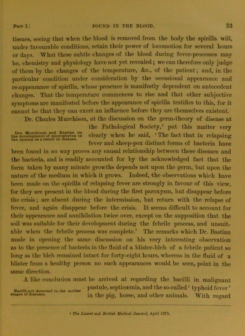 tissues, seeing that when the blood is removed from the body the spirilla will, under favourable conditions, retain their power of locomotion for several hours or days. What these subtle changes of the blood during fever-processes may be, chemistry and physiology have not yet revealed; we can therefore only judge of them by the changes of the temperature, &c., of the patient; and, in the particular condition under considemtion by the occasional appearance and re-appearance of spirilla, whose presence is manifestly dependent on antecedent changes. That the temperature commences to rise and that other subjective symptoms are manifested before the appearance of spirilla testifies to this, for it cannot be that they can exert an influence before they are themselves existent. Dr. Charles Murchison, at the discussion on the germ-theory of disease at the Pathological Society,^ put this matter very th? dev^ioSenTof^icrop^^^ dearly v'hen he said, ‘ The fact that in relapsinsr the system as a result of disease. -TO fever and sheep-pox distinct forms of bacteria have been found in no Avay proves any causal relationship between these diseases and the bacteria, and is readily accounted for by the acknowledged fact that the form taken by many minute growths depends not upon the germ, but upon the nature of the medium in which it grows. Indeed, dhe observations which have been made on the spirilla of relapsing fever are strongly in favour of this view, for they are present in the blood during the first paroxysm, but disappear before the crisis; are absent during the intermission, but return with the relapse of fever, and again disappear before the crisis. It seems difficult to account for their appearance and annihilation twice over, except on the supposition that the soil was suitable for their development during the febrile process, and unsuit- able when the febrile process was complete.’ The remarks which Dr. Bastian made in opening the same discussion on his very interesting observation as to the presence of bacteria in the fluid of a blister-bleb of a febrile patient so long as the bleb remained intact for foriy-eight hours, whereas in the fluid of a blister from a healthy person no such appearances would be seen, jx)int in the same direction. A like conclusion must be arrived at regarding the bacilli in malignant pustule, septicaemia, and the so-called ‘ typhoid fever ’ BaciUi not detected in the earlier . . ^ ^ stages of diseases. in tlic pig, liorsc, and otlier animals. With regard J The Lancet uud BritUh Medical Journal, April 1875.