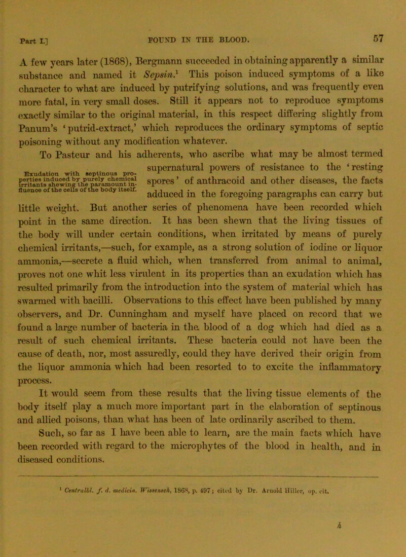 A few years later (1868), Bergmann succeeded in obtaining apparently a similar substance and named it Sepsin} This poison induced symptoms of a like character to what are induced by putrifying solutions, and was frequently even moi-e fatal, in very small doses. Still it appears not to reproduce symptoms exactly similar to the original material, in this respect differing slightly from Panum’s ‘ putrid-extract,’ which reproduces the ordinary symptoms of septic poisoning without any modification whatever. To Pasteur and his adherents, who ascribe what may be almost termed supernatural powers of resistance to the ‘resting Exudation with septinous j)ro- ^ ^ frrukn\s“ sporcs ’ of anthi*acoid and other diseases, the facts fluencoofthece soft e body itself, forcgoing paragraphs can carry but little weight. But another series of phenomena have been recorded which point in the same direction. It has been shcAvn that the living tissues of the body will under certain conditions, when irritated by means of purely chemical irritants,—such, for example, as a strong solution of iodine or liquor ammonia,—secrete a fluid which, when transferred from animal to animal, proves not one whit less virulent in its properties than an exudation which has resulted primarily fi*om the introduction into the system of material which has swarmed with bacilli. Observations to this effect have been published by many obseiwers, and Dr. Cunningham and myself have placed on record that we found a large number of bacteria in the blood of a dog which had died as a result of such chemical irritants. These bacteria could not have been the cause of death, nor, most assuredly, could they have derived their origin from the liquor ammonia which had been resorted to to excite the inflammatory process. It would seem from these results that the living tissue elements of the body itself play a much more important part in the ekboration of septinous and allied poisons, than what has been of late ordinarily ascribed to them. Such, so far as I have been able to learn, are the main facts which have been recorded with regard to the microphytes of the blood in health, and in diseased conditions. ‘ Centralhl. f. d. medicin. Wisiemch, 18GS, j). 197 j cited by Dr. Arnold Hilk-r, op. cit.