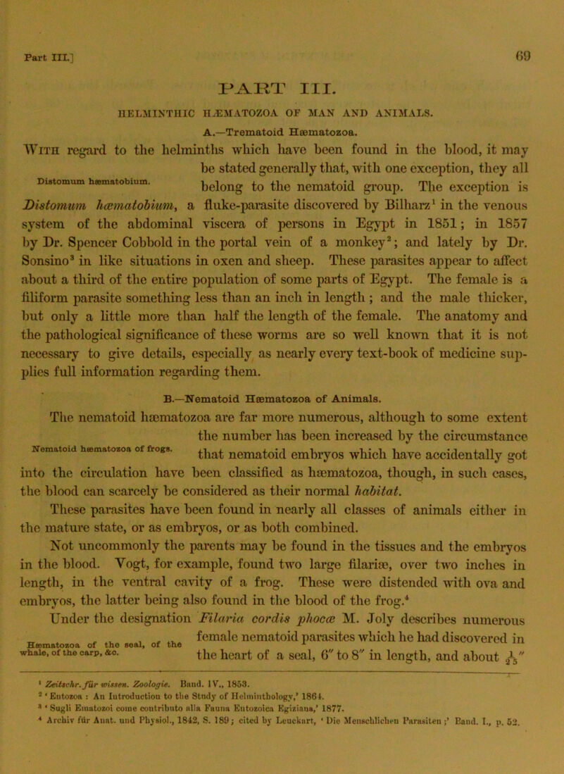 G9 III, Difltomum hesmatobimn. HELMINTHIC H^MATOZOA OF MAN AND ANIMALS. A.—Trematoid Heematozoa. With regard to the helminths which have been found in the blood, it may be stated generally that, with one exception, they all belong to the nematoid group. The exception is Disfomum hcematobmm, a fluke-pamsite discovered by Bilharz^ in the venous system of the abdominal viscera of persons in Egypt in 1851; in 1857 by Dr. Spencer Cobbold in the portal vein of a monkey^; and lately by Dr. Sonsino® in like situations in oxen and sheep. These parasites appear to affect about a third of the entire population of some parts of Egypt. The female is a filiform parasite something less than an inch in length ; and the male thicker, but only a little more than half the length of the female. The anatomy and the pathological significance of these worms are so 'well known that it is not necessary to give details, especially as nearly every text-book of medicine suj)- plies full information regarding them. Nematoid bsematozoa of frogs. B.—Nematoid Heematozoa of Animals. Tlie nematoid luematozoa are far more numerous, although to some extent the number has been increased by the circumstance that nematoid embryos which have accidentally got into the circulation have been classified as luematozoa, though, in such cases, the blood can scarcely be considered as their normal habitat. These parasites have been found in nearly all classes of animals either in the mature state, or as embryos, or as both combined. Not uncommonly the parents may be found in the tissues and the embryos in the blood. Vogt, for example, found two large filariae, over two inclies in length, in the ventral cavity of a frog. These were distended with ova and embryos, the latter being also found in the blood of the frog.* Under the designation Filaria cordis phocoi M. Joly describes numerous female nematoid parasites which he had discovered in the heart of a seal, 6''to 8 in length, and about A Hsematozoa of the seal, of the whale, of the carp, &o. * ZeiUchr. fur wUsen. Zoologie. Btiud. IV., 1853. * ‘ Entozoa : An lutroiluctiou to tlie Study of Heliiiiuthology,’ 1861. * ‘ Sugli Einntozoi come coutributo alia Fauna Entozoica Egiziana,’ 1877. Archiv fur Auat. und Physio!., 1842, S. 189; cited by Leuckart, ‘ Lie Menscblicbeu Paiasiten Bond. I., p. 52.