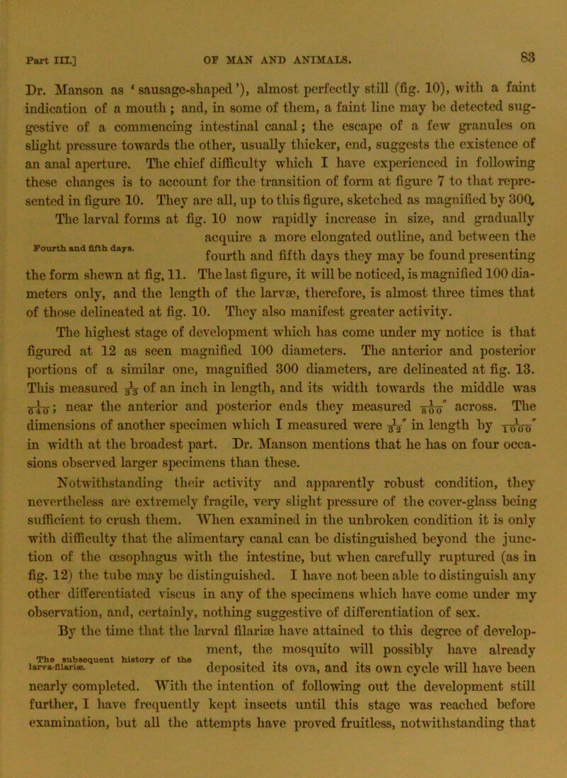 Dr. Manson as ‘sausage-shaped’), almost perfectly still (fig. 10), with a faint indication of a mouth ; and, in some of them, a faint line may be detected sug- gestive of a commencing intestinal canal; the escape of a few granules on slight pressure towards the other, usually tliicker, end, suggests the existence of an anal aperture. The chief difficulty which I have experienced in following these changes is to account for the transition of form at figure 7 to that repre- sented in figure 10. They are all, up to this figure, sketched as magnified by 30Q, The larval forms at fig. 10 now rapidly increase in size, and gradually acquire a more elongated outline, and between the fourth and fifth days they may be found presenting the form shewn at fig, 11. The last figure, it will be noticed, is magnified 100 dia- meters only, and the length of the larvce, therefore, is almost three times that of those delineated at fig. 10. They also manifest greater activity. The highest stage of development which has come under my notice is that figured at 12 as seen magnified 100 diameters. The anterior and posterior portions of a similar one, magnified 300 diameters, are delineated at fig. 13. This measured of an inch in length, and its width towards the middle was Fourth and fifth days. near the anterior and posterior ends they measured across. The dimensions of another specimen which I measured were in length by tc^oo* in width at the broadest part. Dr. Manson mentions that he has on four occa- sions observed larger specimens than these. Notwithstanding their activity and apparently robust condition, they nevertheless are extremely fragile, very slight pressure of the cover-glass being sufficient to crush them. When examined in the unbroken condition it is only with difficulty that the alimentary canal can be distinguished beyond the junc- tion of the oesophagus with the intestine, but wdien carefully ruptured (as in fig. 12) the tube may be distinguished. I have not been able to distinguish any other differentiated viscus in any of the specimens which have come under my observation, and, certainly, nothing suggestive of differentiation of sex. By the time that the hirval filarim have attained to this degree of develop- ment, the mosquito will possibly have already The subsequent history of the -i i -j. i i i larva-fiiansB. deposited its ova, and its own cycle will have been nearly completed. With the intention of following out the development still further, I liave frequently kept insects until this stage was reached before examination, but all the attempts have proved fruitless, notwithstanding that
