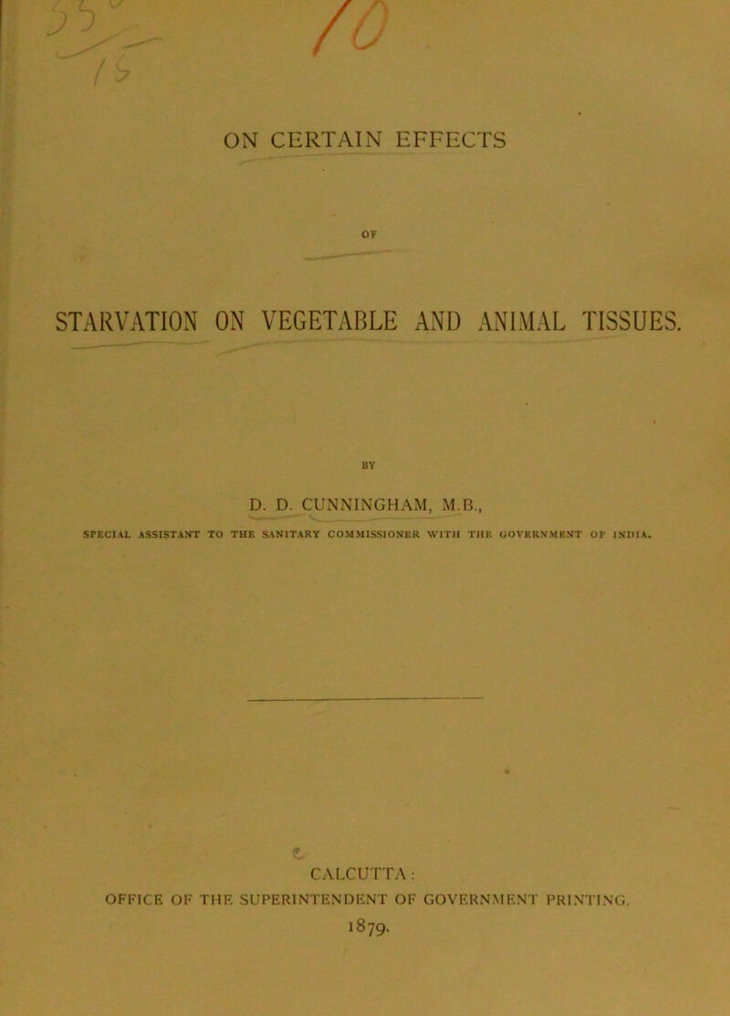 ON CERTAIN EFFECTS OF STARVATION ON VEGETABLE AND ANIMAL TISSUES. BY D. D. CUNNINGHAM, M.B., SPECIAL ASSISTANT TO THE SANITARY COMMISSIONER WITH THE GOVERNMENT OF INDIA. CALCUTTA: OFFICE OF THE SUPERINTENDENT OF GOVERNMENT PRINTING.