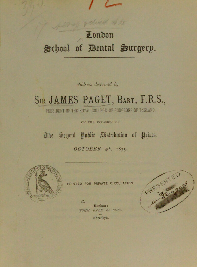 / c—^ ^ EonDon / ( tl;ool of Bcntal 0urgerj>. Address delivered by Sir JAMES PAGET, B4rt., F.R.S., PRESIDENT OF THE ROYAL COLLEGE OF SURGEONS OF ENGLAND. ON THE OCCASION OF 5lic ^tqoiul gublit gisiriluition of |iiisCii, OCTOBER 4^, 1875.