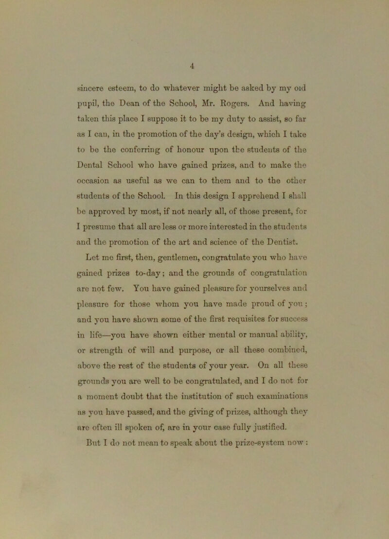 sincere esteem, to do whatever might be asked by my old pupil, the Dean of the School, Mr. Rogers. And having taken this place I suppose it to be my duty to assist, so far as I cau, in the promotion of the day’s design, which I take to be the conferring of honour upon the students of the Dental School who have gained prizes, and to make the occasion as useful as we can to them and to the other students of the School. In this design I apprehend I shall be approved by most, if not nearly all, of those present, for I presume that all are less or more interested in the students and the promotion of the art and science of the Dentist. Let me first, then, gentlemen, congratulate you who have gained prizes to-day; and the grounds of congratulation are not few. You have gained pleasure for yourselves and pleasure for those whom you have made proud of you; and you have shown some of the first requisites for success in life—you have shown either mental or manual ability, or strength of will and purpose, or all these combined, above the rest of the students of your year. On all these grounds you are well to be congratulated, and I do not for a moment doubt that the institution of such examinations as you have passed, and the giving of prizes, although they are often ill spoken of, are in your case fully justified. But I do not mean to speak about the prize-system now :