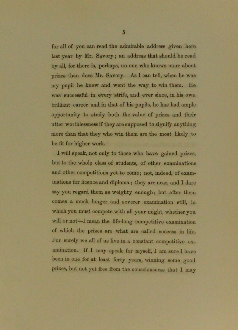 for all of you can read the admirable address given hero last year by Mr. Savory ; an address that should be read by all, for there is, perhaps, no one who knows more about prizes than does Mr. Savory. As I can tell, when he was my pupil he knew and went the way to win them. He I was successful in every strife, and ever since, in his own brilHant career and in that of his pupils, he has had ample opportimity to study both the value of prizes and their utter worthlessness if they are supposed to signify anything more than that they who win them are the most likely to be fit for higher work. I ^vill speak, not only to those who have gained prizes, but to the whole class of students, of other examinations and other competitions yet to come; not, indeed, of exam- inations for Hcence and diploma; they are near, and I dare say you regard them as weighty enough; but after them comes a much longer and severer examination still, in which you must compete with all your might, whether you will or not—I mean the fife-long competitive examination of which the prizes are what are called success in fife. For surely we all of us five in a constant competitive ex- amination, If I may speak for myself, I am sure I have been m one for at least forty years, winning some good prizes, but not yet free from the consciousness that I may