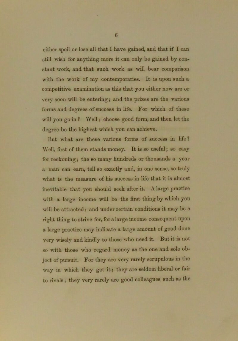 either spoil or lose all that I have gained, and that if I can still -wish for anything more it can only be gained by con- stant work, and that such work as will bear comparison with the work of my contemporaries. It is upon such a competitive examination as this that you either now are or very soon will be entering; and the prizes are the various forms and degrees of success in life. For which of these will you go in t Well; choose good form, and then let the degree be the highest which you can achieve. But what are these various forms of success in life? Well, first of them stands money. It is so useful; so easy for reckoning; the so many himdreds or thousands a year a man can earn, tell so exactly and, in one sense, so tmly what is the measure of his success in life that it is almost ine'ihtable that you should seek after it. A large practice with a large income will be the first thing by which you will be attracted; and imder certain conditions it may be a right thing to strive for, for a large income consequent upon a large practice may indicate a large amount of good done very wisely and kindly to those who need it. But it is not so with those who regard money as the one and sole ob- ject of pui’suit. For they are very rarely scrupulous in the way in which they get it; they are seldom hberal or fair to rivals; they very rarely are good colleagues such as the