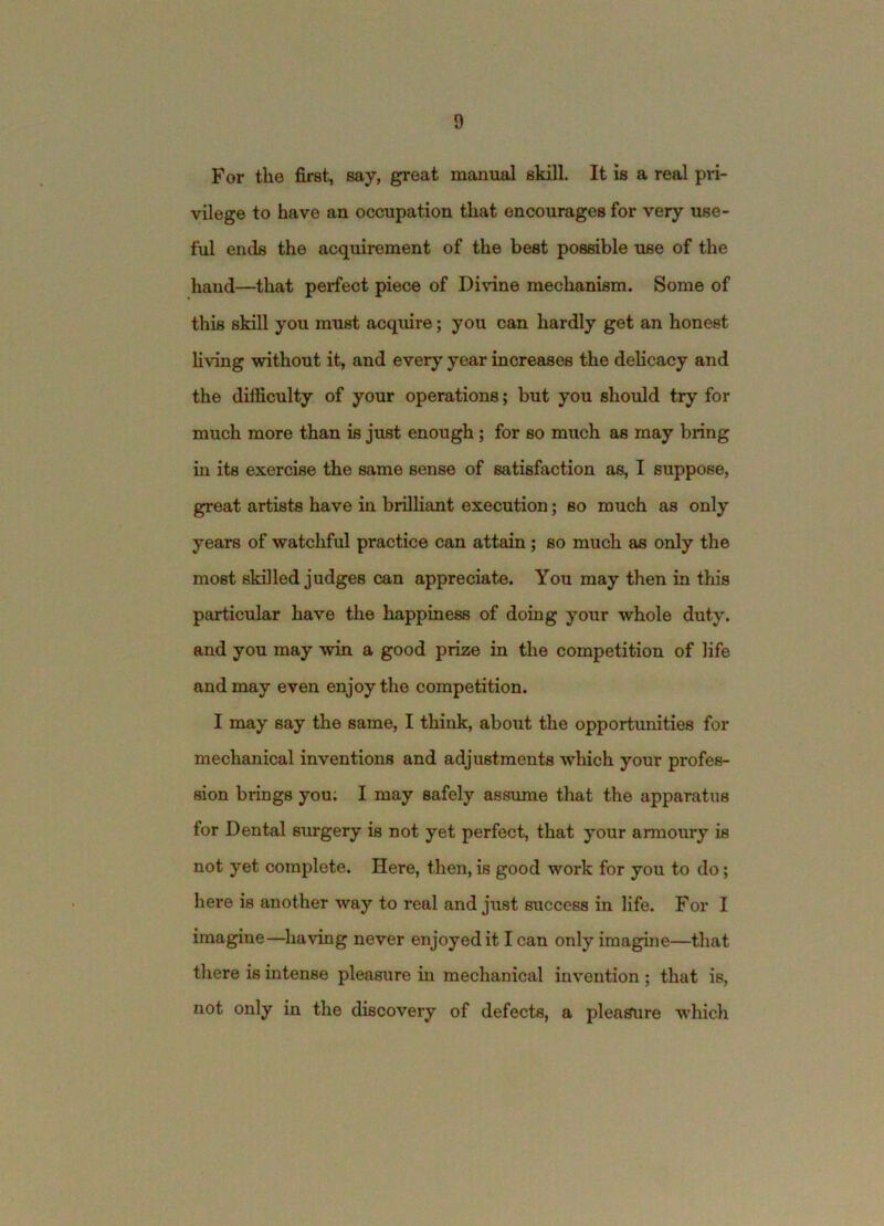 For the first, say, great manual skill It is a real pii- vilege to have an occupation that encourages for very use- ful ends the acquirement of the best possible use of the hand—that perfect piece of Divine mechanism. Some of this skill you must acquire; you can hardly get an honest hving without it, and every year increases the delicacy and the difficulty of your operations; but you should try for much more than is just enough; for so much as may bring in its exercise the same sense of satisfaction as, I suppose, great artists have in brilliant execution; so much as only years of watchful practice can attain; so much as only the most skilled judges can appreciate. You may then in this particular have the happiness of doing your whole duty, and you may win a good prize in the competition of life and may even enjoy the competition. I may say the same, I think, about the opportunities for mechanical inventions and adjustments which your profes- sion brings you; I may safely assume that the apparatus for Dental surgery is not yet perfect, that your armoury is not yet complete. Here, then, is good work for you to do; here is another way to real and just success in life. For I imagine—having never enjoyed it I can only imagine—that there is intense pleasure hi mechanical invention ; that is, not only in the discovery of defects, a pleasure w'hich
